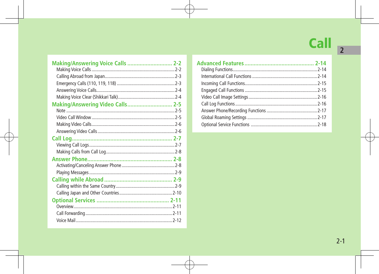 22-1CallMaking/Answering Voice Calls ............................. 2-2Making Voice Calls .....................................................................2-2Calling Abroad from Japan ..........................................................2-3Emergency Calls (110, 119, 118) ................................................2-3Answering Voice Calls .................................................................2-4Making Voice Clear (Shikkari Talk) ...............................................2-4Making/Answering Video Calls ............................. 2-5Note ..........................................................................................2-5Video Call Window .....................................................................2-5Making Video Calls .....................................................................2-6Answering Video Calls ................................................................2-6Call Log ................................................................. 2-7Viewing Call Logs .......................................................................2-7Making Calls from Call Log .........................................................2-8Answer Phone....................................................... 2-8Activating/Canceling Answer Phone ............................................2-8Playing Messages .......................................................................2-9Calling while Abroad ............................................ 2-9Calling within the Same Country .................................................2-9Calling Japan and Other Countries ............................................2-10Optional Services ............................................... 2-11Overview ..................................................................................2-11Call Forwarding ........................................................................2-11Voice Mail ................................................................................2-12Advanced Features ............................................. 2-14Dialing Functions ......................................................................2-14International Call Functions ......................................................2-14Incoming Call Functions ............................................................2-15Engaged Call Functions ............................................................2-15Video Call Image Settings .........................................................2-16Call Log Functions ....................................................................2-16Answer Phone/Recording Functions ..........................................2-17Global Roaming Settings ..........................................................2-17Optional Service Functions  .......................................................2-18