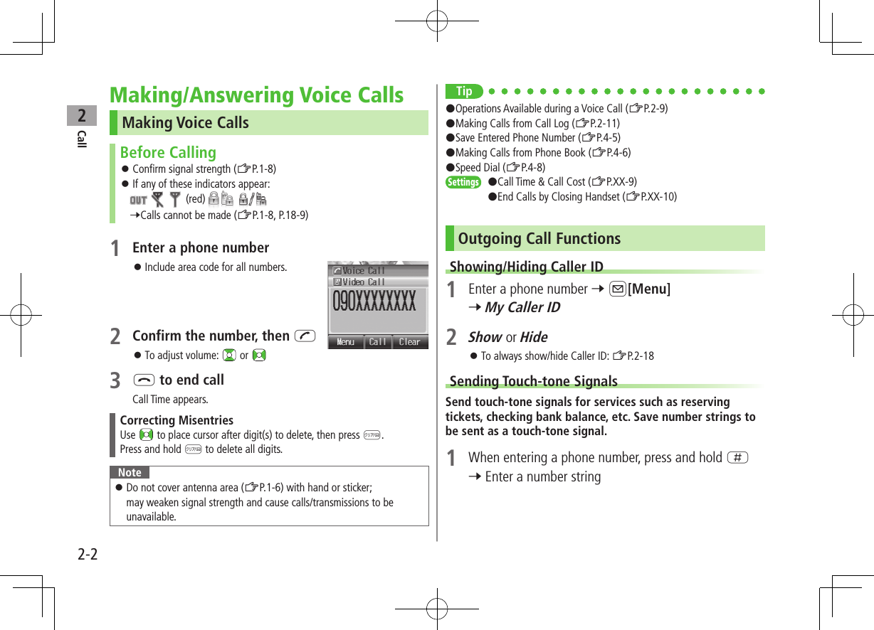 Call22-2Making/Answering Voice CallsMaking Voice CallsBefore Calling ⿟Confirm signal strength (ZP.1-8) ⿟If any of these indicators appear:         (red)     7Calls cannot be made (ZP.1-8, P.18-9)1 Enter a phone number ⿟Include area code for all numbers.2 Confirm the number, then J ⿟To adjust volume:   or 3 L to end callCall Time appears.Correcting MisentriesUse   to place cursor after digit(s) to delete, then press K.Press and hold K to delete all digits.Note ⿟Do not cover antenna area (ZP.1-6) with hand or sticker; may weaken signal strength and cause calls/transmissions to be unavailable.Tip#Operations Available during a Voice Call (ZP.2-9)#Making Calls from Call Log (ZP.2-11)#Save Entered Phone Number (ZP.4-5)#Making Calls from Phone Book (ZP.4-6)#Speed Dial (ZP.4-8)Settings   #Call Time &amp; Call Cost (ZP.XX-9)#End Calls by Closing Handset (ZP.XX-10)Outgoing Call FunctionsShowing/Hiding Caller ID1  Enter a phone number 7 A[Menu] 7 My Caller ID2 Show or Hide ⿟To always show/hide Caller ID: ZP.2-18Sending Touch-tone SignalsSend touch-tone signals for services such as reserving tickets, checking bank balance, etc. Save number strings to be sent as a touch-tone signal.1  When entering a phone number, press and hold H 7 Enter a number string