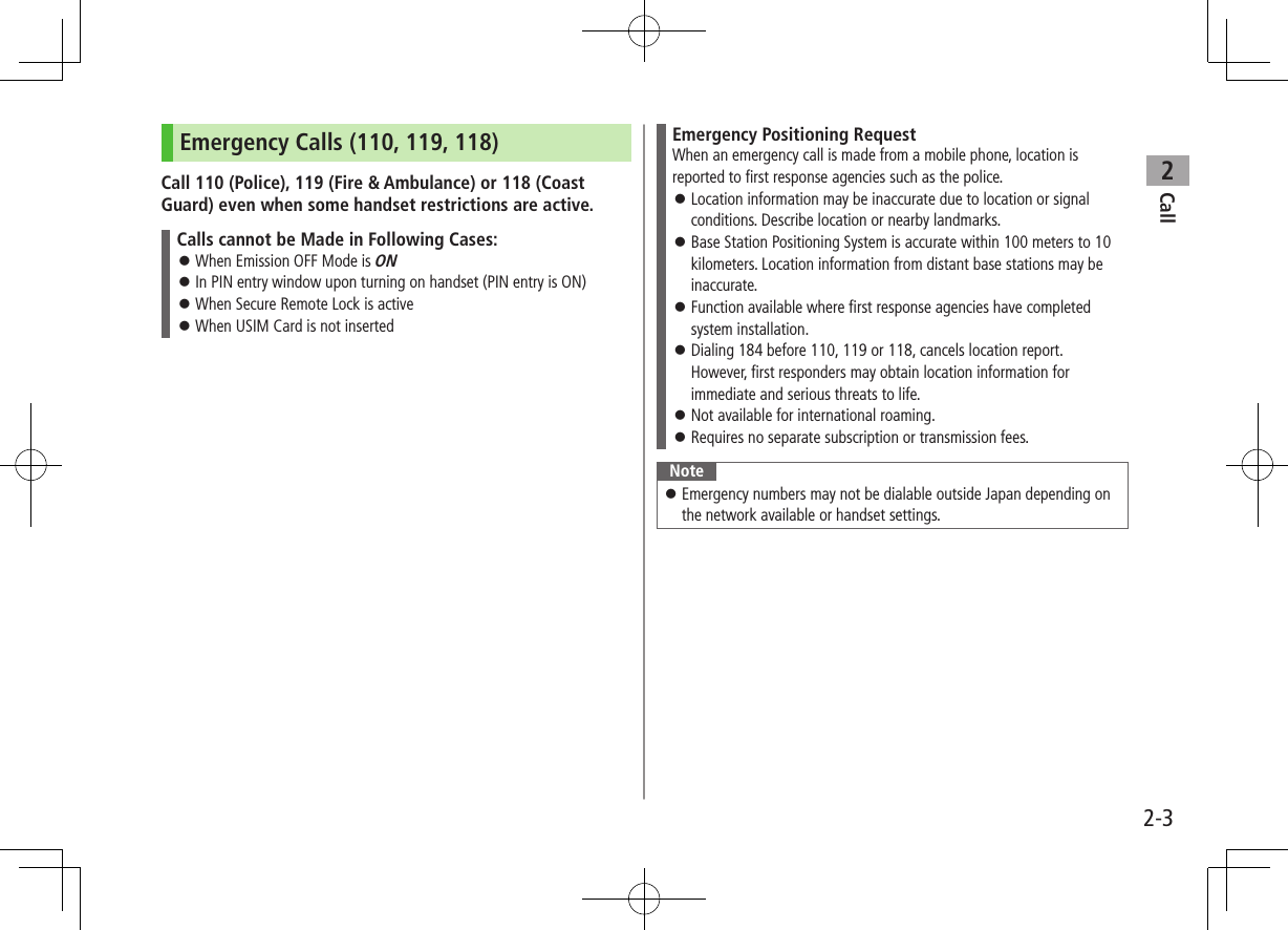 Call22-3Emergency Calls (110, 119, 118)Call 110 (Police), 119 (Fire &amp; Ambulance) or 118 (Coast Guard) even when some handset restrictions are active.Calls cannot be Made in Following Cases: ⿟When Emission OFF Mode is ON ⿟In PIN entry window upon turning on handset (PIN entry is ON) ⿟When Secure Remote Lock is active ⿟When USIM Card is not insertedEmergency Positioning RequestWhen an emergency call is made from a mobile phone, location is reported to first response agencies such as the police. ⿟Location information may be inaccurate due to location or signal conditions. Describe location or nearby landmarks. ⿟Base Station Positioning System is accurate within 100 meters to 10 kilometers. Location information from distant base stations may be inaccurate. ⿟Function available where first response agencies have completed system installation. ⿟Dialing 184 before 110, 119 or 118, cancels location report. However, first responders may obtain location information for immediate and serious threats to life. ⿟Not available for international roaming. ⿟Requires no separate subscription or transmission fees.Note ⿟Emergency numbers may not be dialable outside Japan depending on the network available or handset settings.
