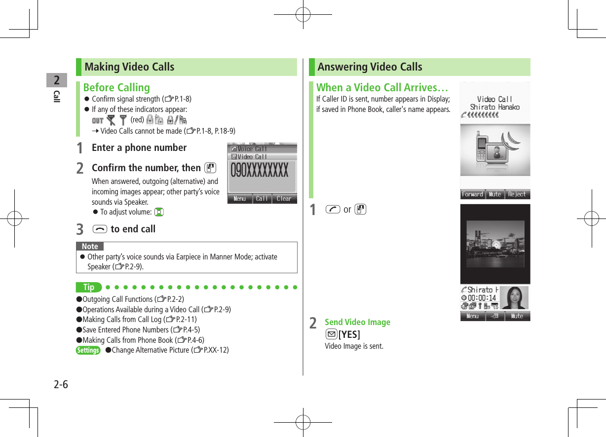 Call22-6Making Video CallsBefore Calling ⿟Confirm signal strength (ZP.1-8) ⿟If any of these indicators appear:      (red)     7 Video Calls cannot be made (ZP.1-8, P.18-9)1 Enter a phone number2 Confirm the number, then DWhen answered, outgoing (alternative) and incoming images appear; other party’s voice sounds via Speaker. ⿟To adjust volume: 3 L to end callNote ⿟Other party’s voice sounds via Earpiece in Manner Mode; activate Speaker (ZP.2-9).Tip#Outgoing Call Functions (ZP.2-2)#Operations Available during a Video Call (ZP.2-9)#Making Calls from Call Log (ZP.2-11)#Save Entered Phone Numbers (ZP.4-5)#Making Calls from Phone Book (ZP.4-6)Settings   #Change Alternative Picture (ZP.XX-12)Answering Video CallsWhen a Video Call Arrives…If Caller ID is sent, number appears in Display; if saved in Phone Book, caller&apos;s name appears.1 J or D2  Send Video ImageA[YES]Video Image is sent.
