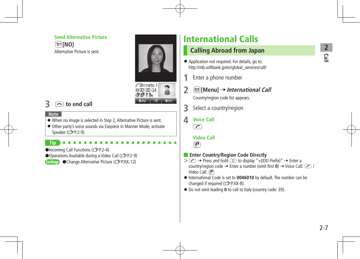 Call22-7 Send Alternative PictureS[NO]Alternative Picture is sent.3 L to end call Note ⿟When no image is selected in Step 2, Alternative Picture is sent. ⿟Other party’s voice sounds via Earpiece in Manner Mode; activate Speaker (ZP.2-9).Tip#Incoming Call Functions (ZP.2-4)#Operations Available during a Video Call (ZP.2-9)Settings   #Change Alternative Picture (ZP.XX-12)International Calls Calling Abroad from Japan ⿟Application not required. For details, go to: http://mb.softbank.jp/en/global_services/call/1  Enter a phone number2 A[Menu] 7 International CallCountry/region code list appears.3  Select a country/region4  Voice CallJ Video CallD ■Enter Country/Region Code Directly ＞J 7 Press and hold P to display &quot;+(IDD Prefix)&quot; 7 Enter a country/region code 7 Enter a number (omit first 0) 7 Voice Call: J / Video Call: D ⿟International Code is set to 0046010 by default. The number can be changed if required (ZP.XX-8). ⿟Do not omit leading 0 to call to Italy (country code: 39).