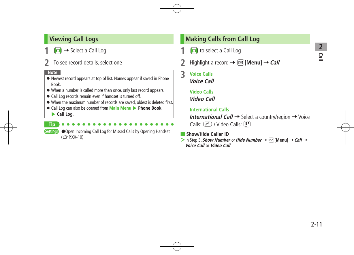 Call22-11Viewing Call Logs1   7 Select a Call Log2  To see record details, select oneNote ⿟Newest record appears at top of list. Names appear if saved in Phone Book. ⿟When a number is called more than once, only last record appears. ⿟Call Log records remain even if handset is turned off. ⿟When the maximum number of records are saved, oldest is deleted first. ⿟Call Log can also be opened from Main Menu 4 Phone Book 4 Call Log.TipSettings   #Open Incoming Call Log for Missed Calls by Opening Handset (ZP.XX-10)Making Calls from Call Log1   to select a Call Log2  Highlight a record 7 A[Menu] 7 Call3  Voice CallsVoice Call Video CallsVideo Call International CallsInternational Call 7 Select a country/region 7 Voice Calls: J / Video Calls: D ■Show/Hide Caller ID ＞In Step 3, Show Number or Hide Number 7 A[Menu] 7 Call 7 Voice Call or Video Call