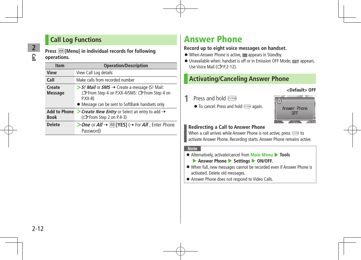 Call22-12Call Log FunctionsPress A[Menu] in individual records for following operations.Item Operation/DescriptionView View Call Log detailsCall Make calls from recorded numberCreate Message ＞S! Mail or SMS 7 Create a message (S! Mail: ZFrom Step 4 on P.XX-4/SMS: ZFrom Step 4 on P.XX-8) ⿟Message can be sent to SoftBank handsets only.Add to Phone Book ＞Create New Entry or Select an entry to add 7 (ZFrom Step 2 on P.4-3)Delete  ＞One or All 7 A[YES] (7 For All , Enter Phone Password)Answer PhoneRecord up to eight voice messages on handset. ⿟When Answer Phone is active,   appears in Standby. ⿟Unavailable when: handset is off or in Emission OFF Mode;   appears. Use Voice Mail (ZP.2-12).Activating/Canceling Answer Phone&lt;Default&gt; OFF1  Press and hold K ⿟To cancel: Press and hold K again.Redirecting a Call to Answer PhoneWhen a call arrives while Answer Phone is not active, press K to activate Answer Phone. Recording starts. Answer Phone remains active.Note ⿟Alternatively, activate/cancel from Main Menu 4 Tools  4 Answer Phone 4 Settings 4 ON/OFF. ⿟When full, new messages cannot be recorded even if Answer Phone is activated. Delete old messages. ⿟Answer Phone does not respond to Video Calls.