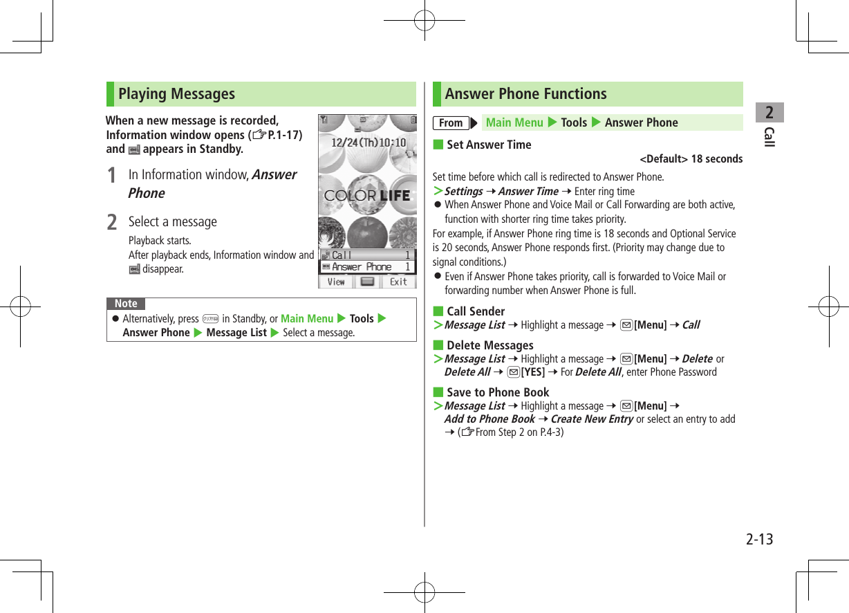 Call22-13Playing MessagesWhen a new message is recorded, Information window opens (ZP.1-17) and   appears in Standby.1  In Information window, Answer Phone2  Select a messagePlayback starts.After playback ends, Information window and  disappear.Note ⿟Alternatively, press K in Standby, or Main Menu 4 Tools 4 Answer Phone 4 Message List 4 Select a message.Answer Phone FunctionsFrom Main Menu 4 Tools 4 Answer Phone ■Set Answer Time&lt;Default&gt; 18 secondsSet time before which call is redirected to Answer Phone. ＞Settings 7 Answer Time 7 Enter ring time ⿟When Answer Phone and Voice Mail or Call Forwarding are both active, function with shorter ring time takes priority.For example, if Answer Phone ring time is 18 seconds and Optional Service is 20 seconds, Answer Phone responds first. (Priority may change due to signal conditions.) ⿟Even if Answer Phone takes priority, call is forwarded to Voice Mail or forwarding number when Answer Phone is full. ■Call Sender ＞Message List 7 Highlight a message 7 A[Menu] 7 Call ■Delete Messages ＞Message List 7 Highlight a message 7 A[Menu] 7 Delete or Delete All 7 A[YES] 7 For Delete All, enter Phone Password ■Save to Phone Book ＞Message List 7 Highlight a message 7 A[Menu] 7 Add to Phone Book 7 Create New Entry or select an entry to add 7 (ZFrom Step 2 on P.4-3)