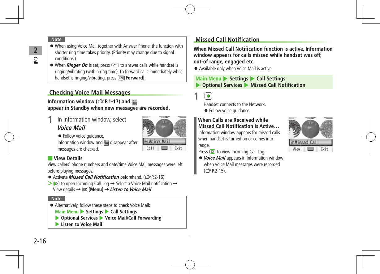 Call22-16Note ⿟When using Voice Mail together with Answer Phone, the function with shorter ring time takes priority. (Priority may change due to signal conditions.) ⿟When Ringer On is set, press J to answer calls while handset is ringing/vibrating (within ring time). To forward calls immediately while handset is ringing/vibrating, press A[Forward].Checking Voice Mail MessagesInformation window (ZP.1-17) and appear in Standby when new messages are recorded.1  In Information window, select Voice Mail ⿟Follow voice guidance.Information window and   disappear after messages are checked. ■View DetailsView callers&apos; phone numbers and date/time Voice Mail messages were left before playing messages. ⿟Activate Missed Call Notification beforehand. (ZP.2-16) ＞ to open Incoming Call Log 7 Select a Voice Mail notification 7 View details 7 A[Menu] 7 Listen to Voice MailNote ⿟Alternatively, follow these steps to check Voice Mail:  Main Menu 4 Settings 4 Call Settings  4 Optional Services 4 Voice Mail/Call Forwarding 4 Listen to Voice MailMissed Call NotificationWhen Missed Call Notification function is active, Information window appears for calls missed while handset was off, out-of range, engaged etc. ⿟Available only when Voice Mail is active.Main Menu 4 Settings 4 Call Settings 4 Optional Services 4 Missed Call Notification1 Handset connects to the Network. ⿟Follow voice guidance.When Calls are Received while Missed Call Notification is Active…Information window appears for missed calls when handset is turned on or comes into range.Press   to view Incoming Call Log. ⿟Voice Mail appears in Information window when Voice Mail messages were recorded (ZP.2-15).