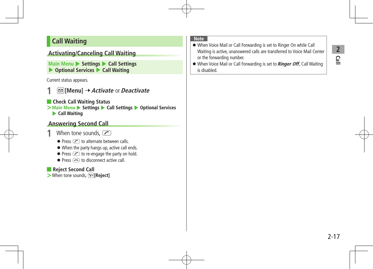 Call22-17Call WaitingActivating/Canceling Call Waiting Main Menu 4 Settings 4 Call Settings 4 Optional Services 4 Call WaitingCurrent status appears.1 A[Menu] 7 Activate or Deactivate ■Check Call Waiting Status ＞Main Menu 4 Settings 4 Call Settings 4 Optional Services 4 Call WaitingAnswering Second Call1  When tone sounds, J ⿟Press J to alternate between calls. ⿟When the party hangs up, active call ends. ⿟Press J to re-engage the party on hold. ⿟Press L to disconnect active call. ■Reject Second Call ＞When tone sounds, S[Reject]Note ⿟When Voice Mail or Call Forwarding is set to Ringer On while Call Waiting is active, unanswered calls are transferred to Voice Mail Center or the forwarding number. ⿟When Voice Mail or Call Forwarding is set to Ringer Off, Call Waiting is disabled.