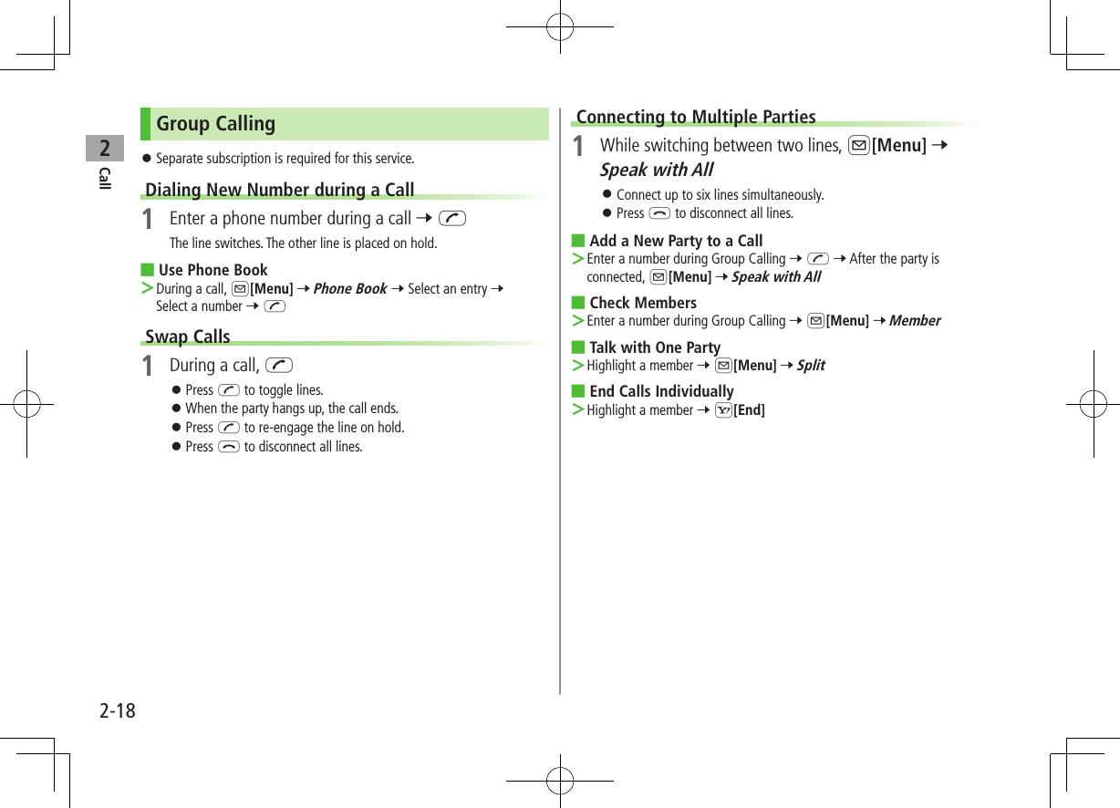 Call22-18Group Calling ⿟Separate subscription is required for this service.Dialing New Number during a Call1  Enter a phone number during a call 7 JThe line switches. The other line is placed on hold. ■Use Phone Book ＞During a call, A[Menu] 7 Phone Book 7 Select an entry 7 Select a number 7 JSwap Calls1  During a call, J ⿟Press J to toggle lines. ⿟When the party hangs up, the call ends. ⿟Press J to re-engage the line on hold. ⿟Press L to disconnect all lines.Connecting to Multiple Parties1  While switching between two lines, A[Menu] 7 Speak with All ⿟Connect up to six lines simultaneously. ⿟Press L to disconnect all lines. ■Add a New Party to a Call ＞Enter a number during Group Calling 7 J 7 After the party is connected, A[Menu] 7 Speak with All ■Check Members ＞Enter a number during Group Calling 7 A[Menu] 7 Member ■Talk with One Party ＞Highlight a member 7 A[Menu] 7 Split ■End Calls Individually ＞Highlight a member 7 S[End]