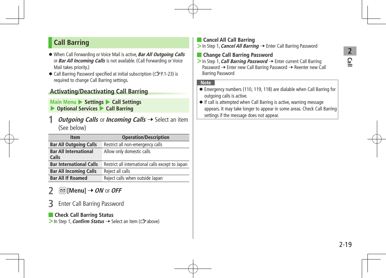 Call22-19Call Barring ⿟When Call Forwarding or Voice Mail is active, Bar All Outgoing Calls or Bar All Incoming Calls is not available. (Call Forwarding or Voice Mail takes priority.) ⿟Call Barring Password specified at initial subscription (ZP.1-23) is required to change Call Barring settings.Activating/Deactivating Call BarringMain Menu 4 Settings 4 Call Settings 4 Optional Services 4 Call Barring1 Outgoing Calls or Incoming Calls 7 Select an item (See below)Item Operation/DescriptionBar All Outgoing Calls Restrict all non-emergency callsBar All International CallsAllow only domestic callsBar International Calls Restrict all international calls except to JapanBar All Incoming Calls Reject all callsBar All If Roamed Reject calls when outside Japan2 A[Menu] 7 ON or OFF3  Enter Call Barring Password ■Check Call Barring Status ＞In Step 1, Confirm Status 7 Select an item (Zabove) ■Cancel All Call Barring ＞In Step 1, Cancel All Barring 7 Enter Call Barring Password ■Change Call Barring Password ＞In Step 1, Call Barring Password 7 Enter current Call Barring Password 7 Enter new Call Barring Password 7 Reenter new Call Barring PasswordNote ⿟Emergency numbers (110, 119, 118) are dialable when Call Barring for outgoing calls is active. ⿟If call is attempted when Call Barring is active, warning message appears. It may take longer to appear in some areas. Check Call Barring settings if the message does not appear.