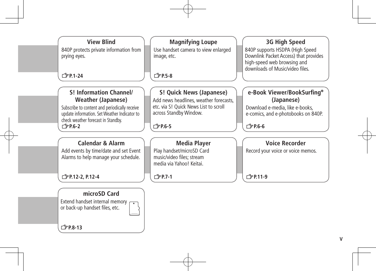 vMagnifying LoupeUse handset camera to view enlarged image, etc.ZP.5-83G High Speed840P supports HSDPA (High Speed Downlink Packet Access) that provides high-speed web browsing and downloads of Music/video ﬁles.S! Information Channel/Weather (Japanese)Subscribe to content and periodically receive update information. Set Weather Indicator to check weather forecast in Standby.ZP.6-2Calendar &amp; AlarmAdd events by time/date and set Event Alarms to help manage your schedule.ZP.12-2, P.12-4e-Book Viewer/BookSurﬁng®(Japanese)Download e-media, like e-books, e-comics, and e-photobooks on 840P.ZP.6-6Media PlayerPlay handset/microSD Card  music/video ﬁles; stream  media via Yahoo! Keitai.ZP.7-1S! Quick News (Japanese)Add news headlines, weather forecasts, etc. via S! Quick News List to scroll across Standby Window.ZP.6-5Voice RecorderRecord your voice or voice memos.View Blind840P protects private information from prying eyes.ZP.1-24ZP.11-9microSD CardExtend handset internal memory  or back-up handset ﬁles, etc.ZP.8-13