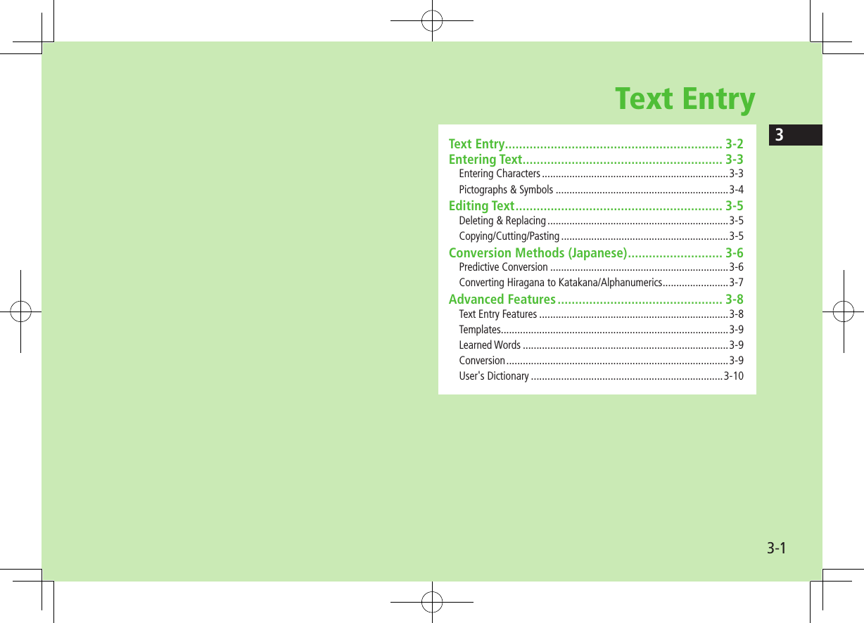 33-1Text EntryText Entry .............................................................. 3-2Entering Text ......................................................... 3-3Entering Characters ....................................................................3-3Pictographs &amp; Symbols ...............................................................3-4Editing Text ........................................................... 3-5Deleting &amp; Replacing ..................................................................3-5Copying/Cutting/Pasting .............................................................3-5Conversion Methods (Japanese) ........................... 3-6Predictive Conversion .................................................................3-6Converting Hiragana to Katakana/Alphanumerics ........................3-7Advanced Features ............................................... 3-8Text Entry Features .....................................................................3-8Templates ...................................................................................3-9Learned Words ...........................................................................3-9Conversion .................................................................................3-9User&apos;s Dictionary ......................................................................3-10