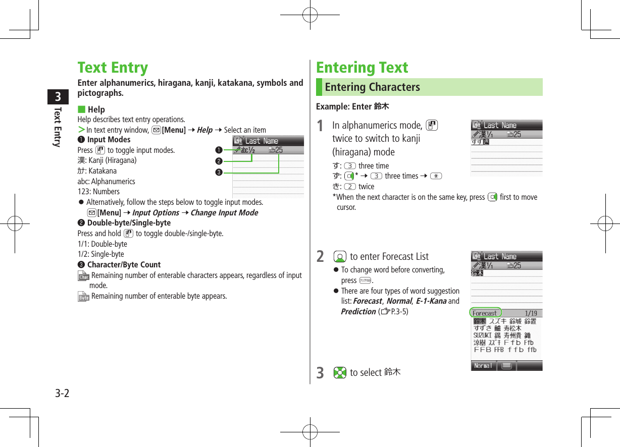 Text Entry33-2Text EntryEnter alphanumerics, hiragana, kanji, katakana, symbols and pictographs. ■HelpHelp describes text entry operations. ＞In text entry window, A[Menu] 7 Help 7 Select an item❶.Input ModesPress D to toggle input modes.漢: Kanji (Hiragana)ｶﾅ: Katakanaabc: Alphanumerics123: Numbers ⿟Alternatively, follow the steps below to toggle input modes. A[Menu] 7 Input Options 7 Change Input Mode❷.Double-byte/Single-bytePress and hold D to toggle double-/single-byte.1/1: Double-byte1/2: Single-byte❸.Character/Byte Count  Remaining number of enterable characters appears, regardless of input mode. Remaining number of enterable byte appears.❶❷❸Entering TextEntering CharactersExample: Enter 鈴木1  In alphanumerics mode, Dtwice to switch to kanji (hiragana) modeす: E three timeず:  * 7 E three times 7 Gき: W twice*When the next character is on the same key, press   first to move cursor.2   to enter Forecast List ⿟To change word before converting, press K. ⿟There are four types of word suggestion list: Forecast, Normal, E-1-Kana and Prediction (ZP.3-5)3   to select 鈴木