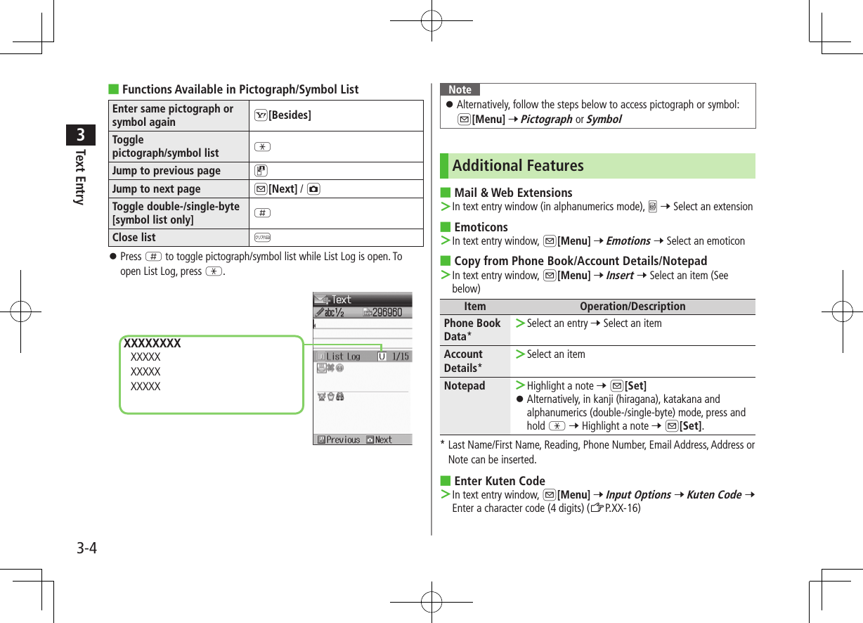 Text Entry33-4 ■Functions Available in Pictograph/Symbol ListEnter same pictograph or symbol again S[Besides]Toggle  pictograph/symbol list GJump to previous page DJump to next page A[Next] / FToggle double-/single-byte [symbol list only] HClose list  K ⿟Press H to toggle pictograph/symbol list while List Log is open. To open List Log, press G.XXXXXXXX XXXXX XXXXX XXXXXNote ⿟Alternatively, follow the steps below to access pictograph or symbol:  A[Menu] 7 Pictograph or SymbolAdditional Features ■Mail &amp; Web Extensions ＞In text entry window (in alphanumerics mode), 0 7 Select an extension ■Emoticons ＞In text entry window, A[Menu] 7 Emotions 7 Select an emoticon ■Copy from Phone Book/Account Details/Notepad ＞In text entry window, A[Menu] 7 Insert 7 Select an item (See below)Item Operation/DescriptionPhone Book Data* ＞Select an entry 7 Select an itemAccount Details* ＞Select an itemNotepad  ＞Highlight a note 7 A[Set] ⿟Alternatively, in kanji (hiragana), katakana and alphanumerics (double-/single-byte) mode, press and hold G 7 Highlight a note 7 A[Set].*  Last Name/First Name, Reading, Phone Number, Email Address, Address or Note can be inserted. ■Enter Kuten Code ＞In text entry window, A[Menu] 7 Input Options 7 Kuten Code 7 Enter a character code (4 digits) (ZP.XX-16)