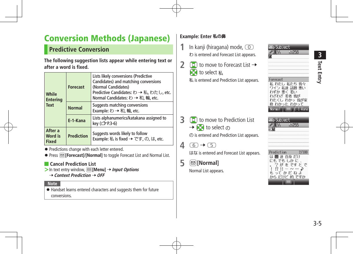 Text Entry33-5Conversion Methods (Japanese)Predictive ConversionThe following suggestion lists appear while entering text orafter a word is fixed.While Entering TextForecastLists likely conversions (Predictive Candidates) and matching conversions (Normal Candidates) Predictive Candidates: わ 7 私, わたし, etc.Normal Candidates: わ 7 和, 輪, etc.Normal Suggests matching conversions Example: わ 7 和, 輪, etc.E-1-Kana Lists alphanumerics/katakana assigned to key (ZP.3-6)After a Word is FixedPrediction Suggests words likely to follow Example: 私 is fixed 7 です, の, は, etc. ⿟Predictions change with each letter entered. ⿟Press A[Forecast]/[Normal] to toggle Forecast List and Normal List. ■Cancel Prediction List ＞In text entry window, A[Menu] 7 Input Options 7 Context Prediction 7 OFFNote ⿟Handset learns entered characters and suggests them for future conversions.Example: Enter 私の鼻1  In kanji (hiragana) mode, Pわ is entered and Forecast List appears.2   to move to Forecast List 7  to select 私私 is entered and Prediction List appears.3   to move to Prediction List 7   to select のの is entered and Prediction List appears.4 Y 7 Tはな is entered and Forecast List appears.5 A[Normal]Normal List appears.