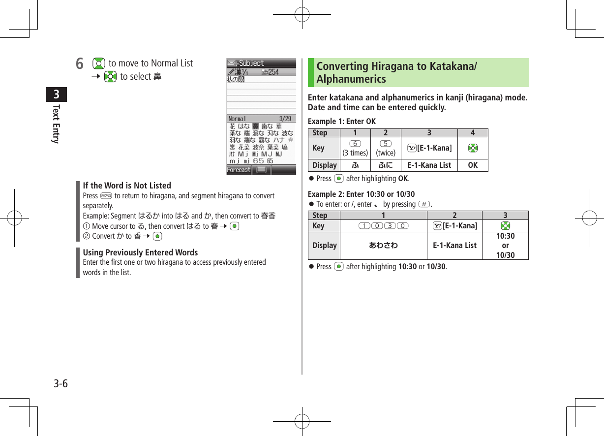 Text Entry33-66   to move to Normal List 7   to select 鼻If the Word is Not ListedPress K to return to hiragana, and segment hiragana to convert separately.Example: Segment はるか into はる and か, then convert to 春香① Move cursor to る, then convert はる to 春 7 ② Convert か to 香 7 Using Previously Entered WordsEnter the first one or two hiragana to access previously enteredwords in the list.Converting Hiragana to Katakana/AlphanumericsEnter katakana and alphanumerics in kanji (hiragana) mode. Date and time can be entered quickly.Example 1: Enter OKStep 1 2 3 4Key Y(3 times)T(twice) S[E-1-Kana]Display ふ ふに E-1-Kana List OK ⿟Press   after highlighting OK.Example 2: Enter 10:30 or 10/30 ⿟To enter: or /, enter 、 by pressing H.Step 1 2 3Key QPEP S[E-1-Kana]Display あわさわ E-1-Kana List10:30or10/30 ⿟Press   after highlighting 10:30 or 10/30.