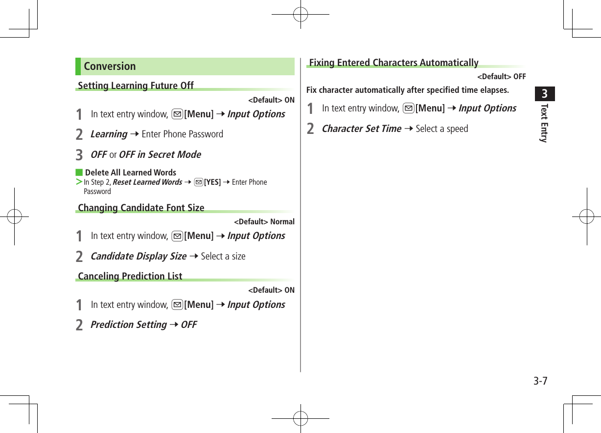 Text Entry33-7ConversionSetting Learning Future Off&lt;Default&gt; ON1  In text entry window, A[Menu] 7 Input Options2 Learning 7 Enter Phone Password3 OFF or OFF in Secret Mode ■Delete All Learned Words ＞In Step 2, Reset Learned Words 7 A[YES] 7 Enter Phone PasswordChanging Candidate Font Size&lt;Default&gt; Normal1  In text entry window, A[Menu] 7 Input Options2 Candidate Display Size 7 Select a sizeCanceling Prediction List&lt;Default&gt; ON1  In text entry window, A[Menu] 7 Input Options2 Prediction Setting 7 OFFFixing Entered Characters Automatically&lt;Default&gt; OFFFix character automatically after specified time elapses.1  In text entry window, A[Menu] 7 Input Options2 Character Set Time 7 Select a speed