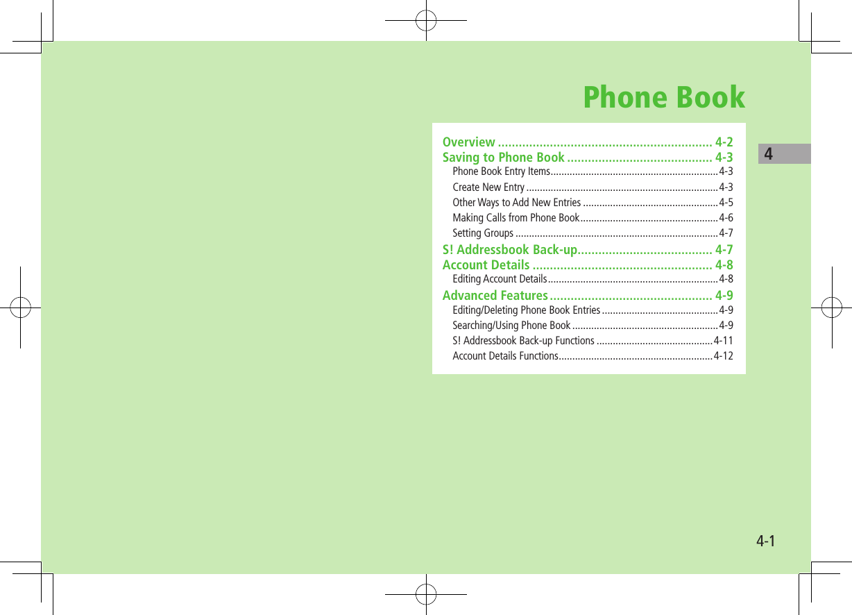 44-1Phone BookOverview .............................................................. 4-2Saving to Phone Book .......................................... 4-3Phone Book Entry Items ..............................................................4-3Create New Entry .......................................................................4-3Other Ways to Add New Entries ..................................................4-5Making Calls from Phone Book ...................................................4-6Setting Groups ...........................................................................4-7S! Addressbook Back-up....................................... 4-7Account Details .................................................... 4-8Editing Account Details ...............................................................4-8Advanced Features ............................................... 4-9Editing/Deleting Phone Book Entries ...........................................4-9Searching/Using Phone Book ......................................................4-9S! Addressbook Back-up Functions ...........................................4-11Account Details Functions .........................................................4-12
