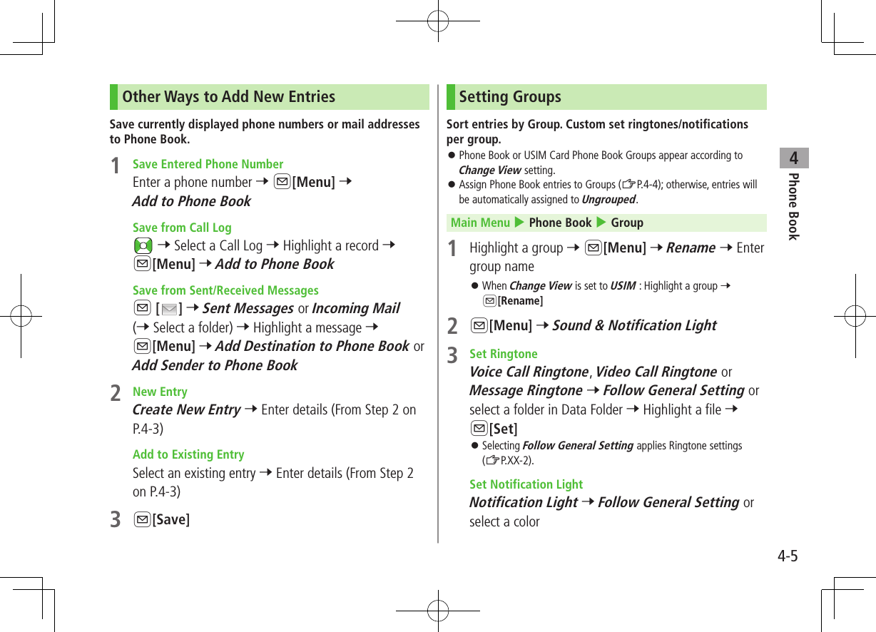 Phone Book44-5Other Ways to Add New EntriesSave currently displayed phone numbers or mail addresses to Phone Book.1  Save Entered Phone NumberEnter a phone number 7 A[Menu] 7 Add to Phone Book Save from Call Log 7 Select a Call Log 7 Highlight a record 7 A[Menu] 7 Add to Phone Book Save from Sent/Received MessagesA [ ] 7 Sent Messages or Incoming Mail (7 Select a folder) 7 Highlight a message 7 A[Menu] 7 Add Destination to Phone Book or Add Sender to Phone Book2  New EntryCreate New Entry 7 Enter details (From Step 2 on P.4-3) Add to Existing EntrySelect an existing entry 7 Enter details (From Step 2 on P.4-3)3 A[Save]Setting GroupsSort entries by Group. Custom set ringtones/notifications per group. ⿟Phone Book or USIM Card Phone Book Groups appear according to Change View setting. ⿟Assign Phone Book entries to Groups (ZP.4-4); otherwise, entries will be automatically assigned to Ungrouped. Main Menu 4 Phone Book 4 Group1  Highlight a group 7 A[Menu] 7 Rename 7 Enter group name ⿟When Change View is set to USIM : Highlight a group 7 A[Rename]2 A[Menu] 7 Sound &amp; Notification Light3  Set RingtoneVoice Call Ringtone, Video Call Ringtone or Message Ringtone 7 Follow General Setting or select a folder in Data Folder 7 Highlight a file 7 A[Set] ⿟Selecting Follow General Setting applies Ringtone settings (ZP.XX-2). Set Notification LightNotification Light 7 Follow General Setting or select a color