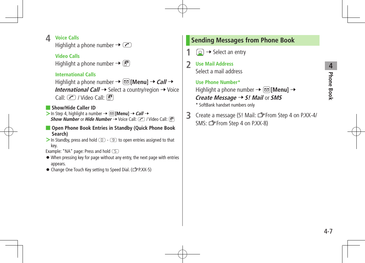 Phone Book44-74  Voice CallsHighlight a phone number 7 J Video CallsHighlight a phone number 7 D International CallsHighlight a phone number 7 A[Menu] 7 Call 7 International Call 7 Select a country/region 7 Voice Call: J / Video Call: D ■Show/Hide Caller ID ＞In Step 4, highlight a number 7 A[Menu] 7 Call 7 Show Number or Hide Number 7 Voice Call: J / Video Call: D ■Open Phone Book Entries in Standby (Quick Phone Book Search) ＞In Standby, press and hold P - O to open entries assigned to that key.Example: &quot;NA&quot; page: Press and hold T ⿟When pressing key for page without any entry, the next page with entries appears. ⿟Change One Touch Key setting to Speed Dial. (ZP.XX-5)Sending Messages from Phone Book1   7 Select an entry2  Use Mail AddressSelect a mail address Use Phone Number*Highlight a phone number 7 A[Menu] 7 Create Message 7 S! Mail or SMS* SoftBank handset numbers only3  Create a message (S! Mail: ZFrom Step 4 on P.XX-4/SMS: ZFrom Step 4 on P.XX-8)
