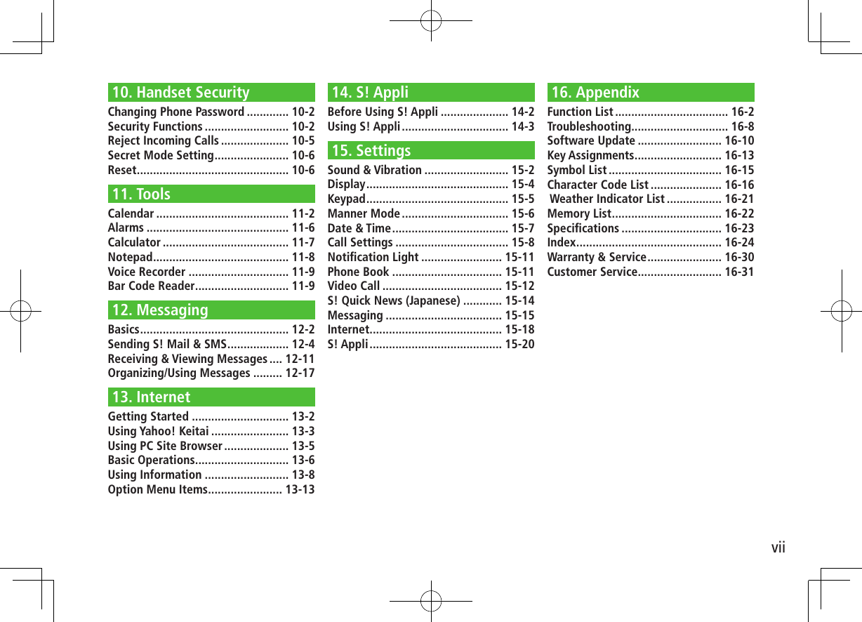 vii10. Handset SecurityChanging Phone Password ............. 10-2Security Functions .......................... 10-2Reject Incoming Calls ..................... 10-5Secret Mode Setting ....................... 10-6Reset ............................................... 10-611. ToolsCalendar ......................................... 11-2Alarms ............................................ 11-6Calculator ....................................... 11-7Notepad .......................................... 11-8Voice Recorder ............................... 11-9Bar Code Reader ............................. 11-912. MessagingBasics .............................................. 12-2Sending S! Mail &amp; SMS ................... 12-4Receiving &amp; Viewing Messages .... 12-11Organizing/Using Messages ......... 12-1713. InternetGetting Started .............................. 13-2Using Yahoo! Keitai ........................ 13-3Using PC Site Browser .................... 13-5Basic Operations ............................. 13-6Using Information .......................... 13-8Option Menu Items ....................... 13-1314. S! AppliBefore Using S! Appli ..................... 14-2Using S! Appli ................................. 14-315. SettingsSound &amp; Vibration .......................... 15-2Display ............................................ 15-4Keypad ............................................ 15-5Manner Mode ................................. 15-6Date &amp; Time .................................... 15-7Call Settings ................................... 15-8Notiﬁcation Light ......................... 15-11Phone Book .................................. 15-11Video Call ..................................... 15-12S! Quick News (Japanese) ............ 15-14Messaging .................................... 15-15Internet ......................................... 15-18S! Appli ......................................... 15-2016. AppendixFunction List ................................... 16-2Troubleshooting .............................. 16-8Software Update .......................... 16-10Key Assignments ........................... 16-13Symbol List ................................... 16-15Character Code List ...................... 16-16 Weather Indicator List ................. 16-21Memory List .................................. 16-22Speciﬁcations ............................... 16-23Index ............................................. 16-24Warranty &amp; Service ....................... 16-30Customer Service.......................... 16-31
