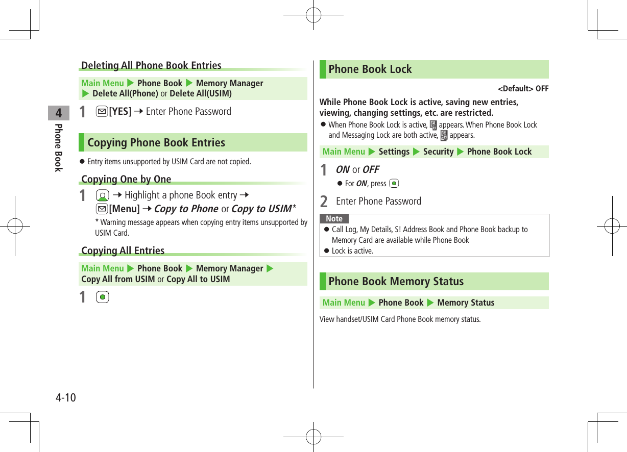 Phone Book44-10Deleting All Phone Book Entries Main Menu 4 Phone Book 4 Memory Manager 4 Delete All(Phone) or Delete All(USIM)1 A[YES] 7 Enter Phone PasswordCopying Phone Book Entries ⿟Entry items unsupported by USIM Card are not copied.Copying One by One1   7 Highlight a phone Book entry 7 A[Menu] 7 Copy to Phone or Copy to USIM** Warning message appears when copying entry items unsupported by USIM Card.Copying All Entries Main Menu 4 Phone Book 4 Memory Manager 4 Copy All from USIM or Copy All to USIM1 Phone Book Lock&lt;Default&gt; OFFWhile Phone Book Lock is active, saving new entries, viewing, changing settings, etc. are restricted. ⿟When Phone Book Lock is active,   appears. When Phone Book Lock and Messaging Lock are both active,   appears. Main Menu 4 Settings 4 Security 4 Phone Book Lock1 ON or OFF ⿟For ON, press 2  Enter Phone Password Note ⿟Call Log, My Details, S! Address Book and Phone Book backup to Memory Card are available while Phone Book ⿟Lock is active.Phone Book Memory Status Main Menu 4 Phone Book 4 Memory StatusView handset/USIM Card Phone Book memory status.