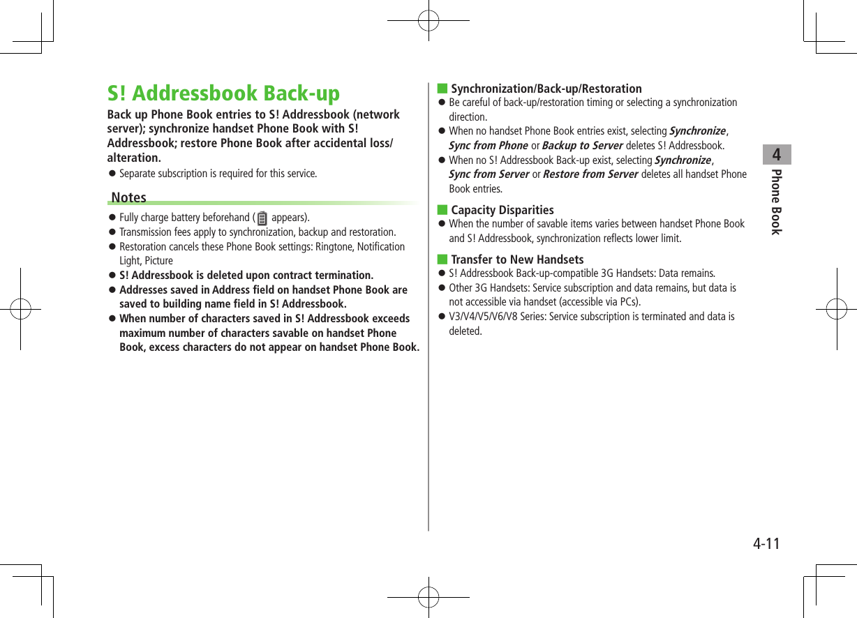 Phone Book44-11S! Addressbook Back-upBack up Phone Book entries to S! Addressbook (network server); synchronize handset Phone Book with S! Addressbook; restore Phone Book after accidental loss/alteration. ⿟Separate subscription is required for this service.Notes ⿟Fully charge battery beforehand (  appears). ⿟Transmission fees apply to synchronization, backup and restoration. ⿟Restoration cancels these Phone Book settings: Ringtone, Notification Light, Picture ⿟S! Addressbook is deleted upon contract termination. ⿟Addresses saved in Address field on handset Phone Book are saved to building name field in S! Addressbook. ⿟When number of characters saved in S! Addressbook exceeds maximum number of characters savable on handset Phone Book, excess characters do not appear on handset Phone Book. ■Synchronization/Back-up/Restoration ⿟Be careful of back-up/restoration timing or selecting a synchronization direction. ⿟When no handset Phone Book entries exist, selecting Synchronize, Sync from Phone or Backup to Server deletes S! Addressbook. ⿟When no S! Addressbook Back-up exist, selecting Synchronize, Sync from Server or Restore from Server deletes all handset Phone Book entries. ■Capacity Disparities ⿟When the number of savable items varies between handset Phone Book and S! Addressbook, synchronization reflects lower limit. ■Transfer to New Handsets ⿟S! Addressbook Back-up-compatible 3G Handsets: Data remains. ⿟Other 3G Handsets: Service subscription and data remains, but data is not accessible via handset (accessible via PCs). ⿟V3/V4/V5/V6/V8 Series: Service subscription is terminated and data is deleted.