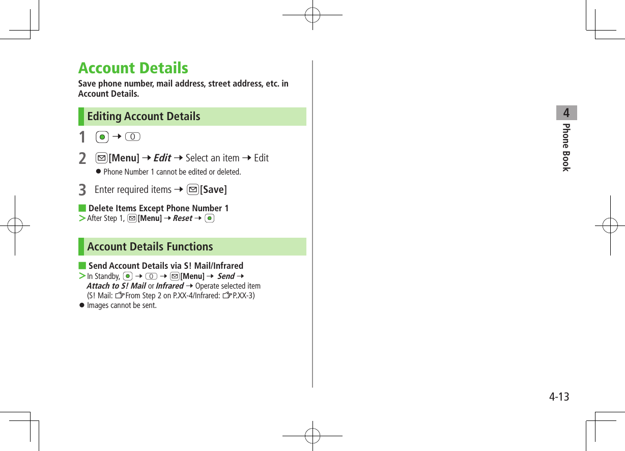 Phone Book44-13Account DetailsSave phone number, mail address, street address, etc. in Account Details.Editing Account Details1   7 P2 A[Menu] 7 Edit 7 Select an item 7 Edit ⿟Phone Number 1 cannot be edited or deleted.3  Enter required items 7 A[Save] ■Delete Items Except Phone Number 1 ＞After Step 1, A[Menu] 7 Reset 7 Account Details Functions ■Send Account Details via S! Mail/Infrared ＞In Standby,   7 P 7 A[Menu] 7 Send 7 Attach to S! Mail or Infrared 7 Operate selected item (S! Mail: ZFrom Step 2 on P.XX-4/Infrared: ZP.XX-3) ⿟Images cannot be sent.