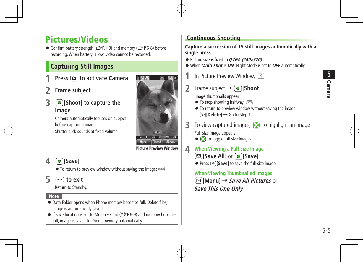 5-5Camera5Pictures/Videos ⿟Confirm battery strength (ZP.1-9) and memory (ZP.6-8) before recording. When battery is low, video cannot be recorded.Capturing Still Images1 Press F to activate Camera2 Frame subject3 [Shoot] to capture the imageCamera automatically focuses on subject before capturing image.Shutter click sounds at fixed volume.4 [Save] ⿟To return to preview window without saving the image: K5 L to exitReturn to Standby.Note ⿟Data Folder opens when Phone memory becomes full. Delete files; image is automatically saved. ⿟If save location is set to Memory Card (ZP.6-9) and memory becomes full, image is saved to Phone memory automatically.Picture Preview WindowContinuous ShootingCapture a succession of 15 still images automatically with a single press. ⿟Picture size is fixed to QVGA (240x320). ⿟When Multi Shot is ON, Night Mode is set to OFF automatically.1  In Picture Preview Window, R2  Frame subject 7 [Shoot]Image thumbnails appear. ⿟To stop shooting halfway: K ⿟To return to preview window without saving the image: S[Delete] 7 Go to Step 13  To view captured images,   to highlight an imageFull-size image appears. ⿟ to toggle full-size images.4  When Viewing a Full-size ImageA[Save All] or  [Save] ⿟Press  [Save] to save the full-size image. When Viewing Thumbnailed ImagesA[Menu] 7 Save All Pictures or Save This One Only