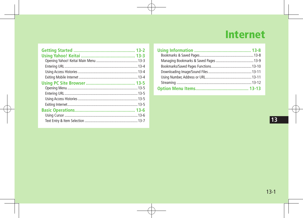 13-113InternetUsing Information .............................................. 13-8Bookmarks &amp; Saved Pages ........................................................13-8Managing Bookmarks &amp; Saved Pages .......................................13-9Bookmarks/Saved Pages Functions ..........................................13-10Downloading Image/Sound Files .............................................13-11Using Number, Address or URL ................................................13-11Streaming ..............................................................................13-12Option Menu Items ........................................... 13-13Getting Started .................................................. 13-2Using Yahoo! Keitai ............................................ 13-3Opening Yahoo! Keitai Main Menu ...........................................13-3Entering URL ............................................................................13-4Using Access Histories ..............................................................13-4Exiting Mobile Internet .............................................................13-4Using PC Site Browser ........................................ 13-5Opening Menu .........................................................................13-5Entering URL ............................................................................13-5Using Access Histories ..............................................................13-5Exiting Internet .........................................................................13-5Basic Operations ................................................. 13-6Using Cursor ............................................................................13-6Text Entry &amp; Item Selection .......................................................13-7