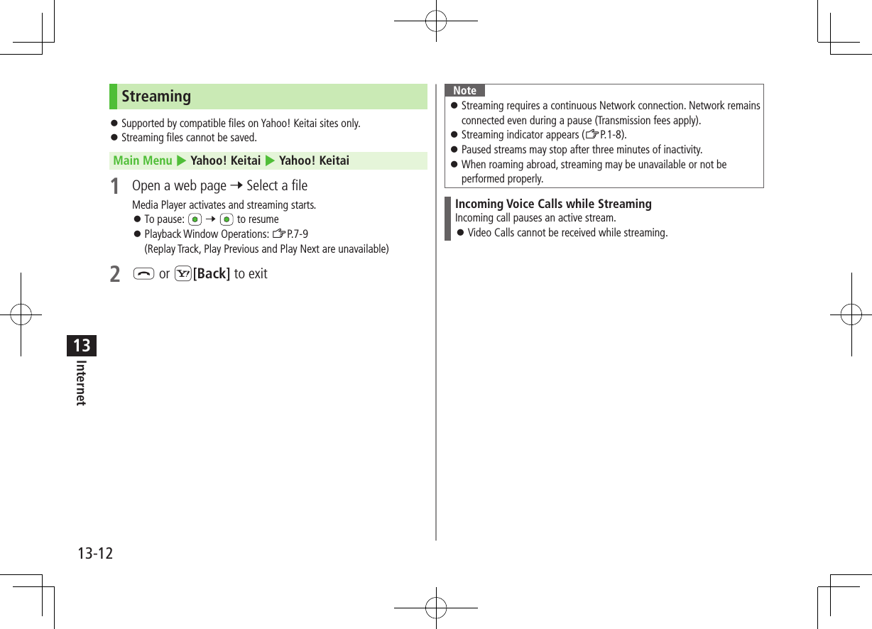 13-12Internet13Streaming ⿟Supported by compatible files on Yahoo! Keitai sites only. ⿟Streaming files cannot be saved.Main Menu 4 Yahoo! Keitai 4 Yahoo! Keitai1  Open a web page 7 Select a fileMedia Player activates and streaming starts. ⿟To pause:   7   to resume ⿟Playback Window Operations: ZP.7-9(Replay Track, Play Previous and Play Next are unavailable)2 L or S[Back] to exitNote ⿟Streaming requires a continuous Network connection. Network remains connected even during a pause (Transmission fees apply). ⿟Streaming indicator appears (ZP.1-8). ⿟Paused streams may stop after three minutes of inactivity. ⿟When roaming abroad, streaming may be unavailable or not be performed properly.Incoming Voice Calls while StreamingIncoming call pauses an active stream. ⿟Video Calls cannot be received while streaming.