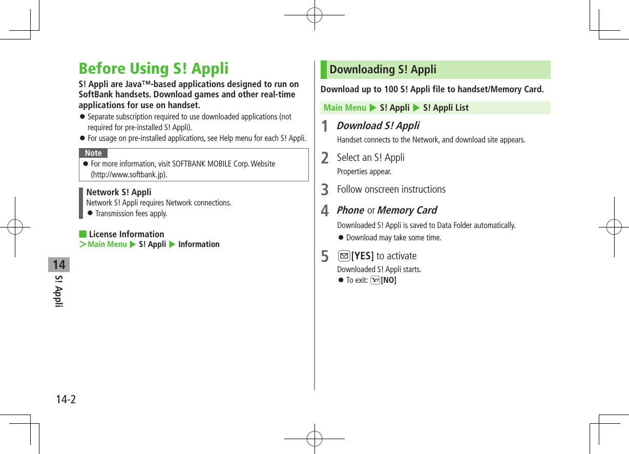 14-2S! Appli14Before Using S! AppliS! Appli are Java™-based applications designed to run on SoftBank handsets. Download games and other real-time applications for use on handset. ⿟Separate subscription required to use downloaded applications (not required for pre-installed S! Appli). ⿟For usage on pre-installed applications, see Help menu for each S! Appli.Note ⿟For more information, visit SOFTBANK MOBILE Corp. Website  (http://www.softbank.jp).Network S! AppliNetwork S! Appli requires Network connections. ⿟Transmission fees apply. ■License Information ＞Main Menu 4 S! Appli 4 InformationDownloading S! AppliDownload up to 100 S! Appli file to handset/Memory Card.Main Menu 4 S! Appli 4 S! Appli List1 Download S! AppliHandset connects to the Network, and download site appears.2  Select an S! AppliProperties appear.3  Follow onscreen instructions4 Phone or Memory CardDownloaded S! Appli is saved to Data Folder automatically. ⿟Download may take some time.5 A[YES] to activateDownloaded S! Appli starts. ⿟To exit: S[NO]