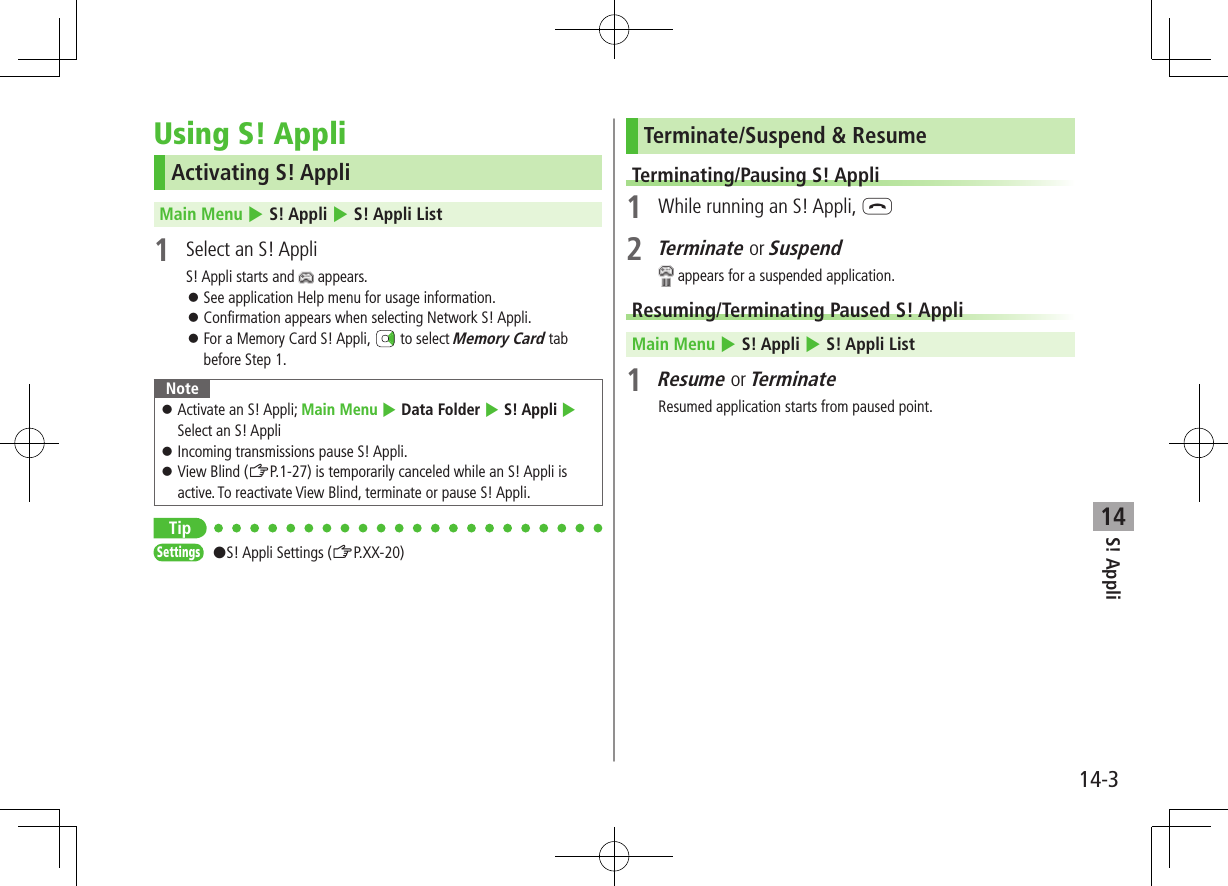 14-3S! Appli14Using S! AppliActivating S! AppliMain Menu 4 S! Appli 4 S! Appli List1  Select an S! AppliS! Appli starts and   appears. ⿟See application Help menu for usage information. ⿟Confirmation appears when selecting Network S! Appli. ⿟For a Memory Card S! Appli,   to select Memory Card tab before Step 1.Note ⿟Activate an S! Appli; Main Menu 4 Data Folder 4 S! Appli 4 Select an S! Appli ⿟Incoming transmissions pause S! Appli. ⿟View Blind (ZP.1-27) is temporarily canceled while an S! Appli is active. To reactivate View Blind, terminate or pause S! Appli.TipSettings   #S! Appli Settings (ZP.XX-20)Terminate/Suspend &amp; ResumeTerminating/Pausing S! Appli1  While running an S! Appli, L2 Terminate or Suspend appears for a suspended application.Resuming/Terminating Paused S! AppliMain Menu 4 S! Appli 4 S! Appli List1 Resume or TerminateResumed application starts from paused point.