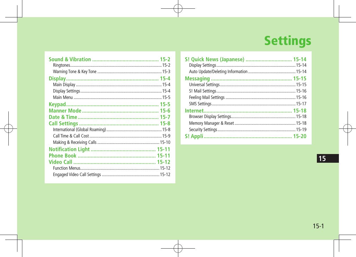 15-115SettingsSound &amp; Vibration .............................................. 15-2Ringtones .................................................................................15-2Warning Tone &amp; Key Tone .........................................................15-3Display ................................................................ 15-4Main Display ............................................................................15-4Display Settings ........................................................................15-4Main Menu ..............................................................................15-5Keypad ................................................................ 15-5Manner Mode ..................................................... 15-6Date &amp; Time ........................................................ 15-7Call Settings ....................................................... 15-8International (Global Roaming) .................................................15-8Call Time &amp; Call Cost ................................................................15-9Making &amp; Receiving Calls .......................................................15-10Notification Light ............................................. 15-11Phone Book ...................................................... 15-11Video Call ......................................................... 15-12Function Menus ......................................................................15-12Engaged Video Call Settings ...................................................15-12S! Quick News (Japanese) ................................ 15-14Display Settings ......................................................................15-14Auto Update/Deleting Information ..........................................15-14Messaging ........................................................ 15-15Universal Settings ...................................................................15-15S! Mail Settings ......................................................................15-16Feeling Mail Settings ..............................................................15-16SMS Settings ..........................................................................15-17Internet ............................................................. 15-18Browser Display Settings .........................................................15-18Memory Manager &amp; Reset ......................................................15-18Security Settings .....................................................................15-19S! Appli ............................................................. 15-20