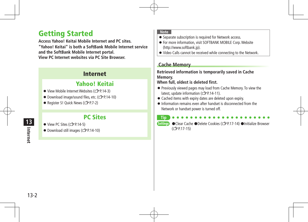 13-2Internet13Getting StartedAccess Yahoo! Keitai Mobile Internet and PC sites.&quot;Yahoo! Keitai&quot; is both a SoftBank Mobile Internet service and the SoftBank Mobile Internet portal. View PC Internet websites via PC Site Browser.InternetYahoo! Keitai ⿟View Mobile Internet Websites (ZP.14-3) ⿟Download image/sound files, etc. (ZP.14-10) ⿟Register S! Quick News (ZP.7-2)PC Sites ⿟View PC Sites (ZP.14-5) ⿟Download still images (ZP.14-10)Note ⿟Separate subscription is required for Network access. ⿟For more information, visit SOFTBANK MOBILE Corp. Website  (http://www.softbank.jp). ⿟Video Calls cannot be received while connecting to the Network.Cache MemoryRetrieved information is temporarily saved in Cache Memory. When full, oldest is deleted first. ⿟Previously viewed pages may load from Cache Memory. To view the latest, update information (ZP.14-11). ⿟Cached items with expiry dates are deleted upon expiry. ⿟Information remains even after handset is disconnected from the Network or handset power is turned off.TipSettings   #Clear Cache #Delete Cookies (ZP.17-14) #Initialize Browser (ZP.17-15)