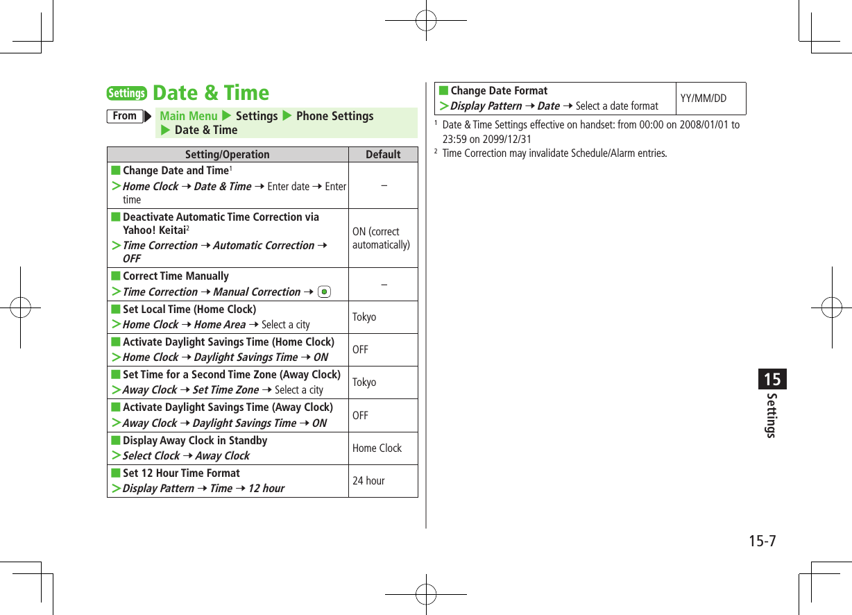 Settings15-715SettingsDate &amp; TimeFrom Main Menu 4 Settings 4 Phone Settings 4 Date &amp; TimeSetting/Operation Default ■Change Date and Time1 ＞Home Clock 7 Date &amp; Time 7 Enter date 7 Enter time– ■Deactivate Automatic Time Correction via Yahoo! Keitai2 ＞Time Correction 7 Automatic Correction 7 OFFON (correct automatically) ■Correct Time Manually ＞Time Correction 7 Manual Correction 7 – ■Set Local Time (Home Clock) ＞Home Clock 7 Home Area 7 Select a city Tokyo ■Activate Daylight Savings Time (Home Clock) ＞Home Clock 7 Daylight Savings Time 7 ONOFF ■Set Time for a Second Time Zone (Away Clock) ＞Away Clock 7 Set Time Zone 7 Select a city Tokyo ■Activate Daylight Savings Time (Away Clock) ＞Away Clock 7 Daylight Savings Time 7 ONOFF ■Display Away Clock in Standby ＞Select Clock 7 Away ClockHome Clock ■Set 12 Hour Time Format ＞Display Pattern 7 Time 7 12 hour24 hour ■Change Date Format ＞Display Pattern 7 Date 7 Select a date format YY/MM/DD1   Date &amp; Time Settings effective on handset: from 00:00 on 2008/01/01 to 23:59 on 2099/12/312   Time Correction may invalidate Schedule/Alarm entries.