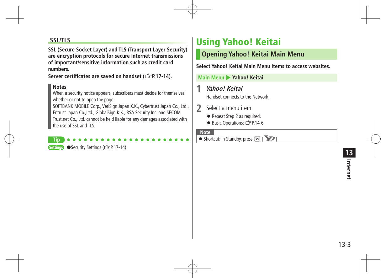 13-3Internet13SSL/TLSSSL (Secure Socket Layer) and TLS (Transport Layer Security) are encryption protocols for secure Internet transmissions of important/sensitive information such as credit card numbers.Server certificates are saved on handset (ZP.17-14).NotesWhen a security notice appears, subscribers must decide for themselves whether or not to open the page. SOFTBANK MOBILE Corp., VeriSign Japan K.K., Cybertrust Japan Co., Ltd., Entrust Japan Co.,Ltd., GlobalSign K.K., RSA Security Inc. and SECOM Trust.net Co., Ltd. cannot be held liable for any damages associated with the use of SSL and TLS.TipSettings #Security Settings (ZP.17-14)Using Yahoo! KeitaiOpening Yahoo! Keitai Main MenuSelect Yahoo! Keitai Main Menu items to access websites.Main Menu 4 Yahoo! Keitai1 Yahoo! KeitaiHandset connects to the Network.2  Select a menu item ⿟Repeat Step 2 as required. ⿟Basic Operations: ZP.14-6Note ⿟Shortcut: In Standby, press S [ ]