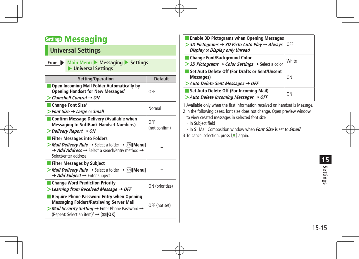 Settings15-1515SettingsMessagingUniversal SettingsFrom Main Menu 4 Messaging 4 Settings 4 Universal SettingsSetting/Operation Default ■Open Incoming Mail Folder Automatically by Opening Handset for New Messages1 ＞Clamshell Control 7 ONOFF ■Change Font Size2 ＞Font Size 7 Large or SmallNormal ■Confirm Message Delivery (Available when Messaging to SoftBank Handset Numbers) ＞Delivery Report 7 ONOFF  (not confirm) ■Filter Messages into Folders ＞Mail Delivery Rule 7 Select a folder 7 A[Menu] 7 Add Address 7 Select a search/entry method 7 Select/enter address– ■Filter Messages by Subject ＞Mail Delivery Rule 7 Select a folder 7 A[Menu] 7 Add Subject 7 Enter subject– ■Change Word Prediction Priority ＞Learning from Received Message 7 OFFON (prioritize) ■Require Phone Password Entry when Opening Messaging Folders/Retrieving Server Mail ＞Mail Security Setting 7 Enter Phone Password 7 (Repeat: Select an item)3 7 A[OK]OFF (not set) ■Enable 3D Pictograms when Opening Messages ＞3D Pictograms 7 3D Picto Auto Play 7 Always Display or Display only UnreadOFF ■Change Font/Background Color ＞3D Pictograms 7 Color Settings 7 Select a color White ■Set Auto Delete Off (For Drafts or Sent/Unsent Messages) ＞Auto Delete Sent Messages 7 OFFON ■Set Auto Delete Off (For Incoming Mail) ＞Auto Delete Incoming Messages 7 OFFON1  Available only when the first information received on handset is Message.2  In the following cases, font size does not change. Open preview window to view created messages in selected font size. ・In Subject field・In S! Mail Composition window when Font Size is set to Small3  To cancel selection, press   again.