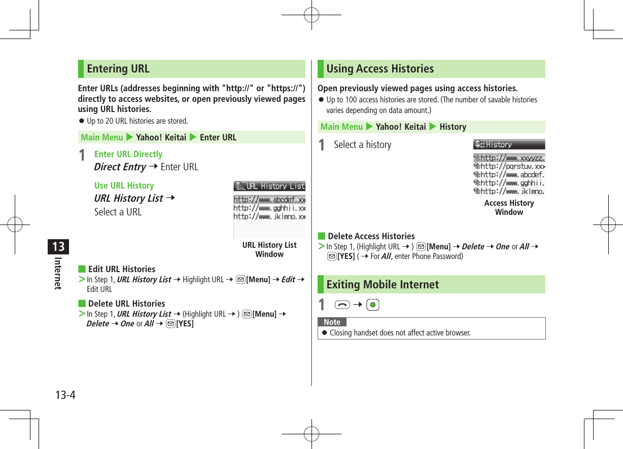 13-4Internet13Entering URLEnter URLs (addresses beginning with &quot;http://&quot; or &quot;https://&quot;) directly to access websites, or open previously viewed pages using URL histories. ⿟Up to 20 URL histories are stored.Main Menu 4 Yahoo! Keitai 4 Enter URL1  Enter URL DirectlyDirect Entry 7 Enter URL Use URL HistoryURL History List 7 Select a URL ■Edit URL Histories ＞In Step 1, URL History List 7 Highlight URL 7 A[Menu] 7 Edit 7 Edit URL ■Delete URL Histories ＞In Step 1, URL History List 7 (Highlight URL 7 ) A[Menu] 7 Delete 7 One or All 7 A[YES]URL History List WindowUsing Access HistoriesOpen previously viewed pages using access histories. ⿟Up to 100 access histories are stored. (The number of savable histories varies depending on data amount.)Main Menu 4 Yahoo! Keitai 4 History1  Select a history ■Delete Access Histories ＞In Step 1, (Highlight URL 7 ) A[Menu] 7 Delete 7 One or All 7 A[YES] ( 7 For All, enter Phone Password)Exiting Mobile Internet1 L 7 Note ⿟Closing handset does not affect active browser.Access History Window