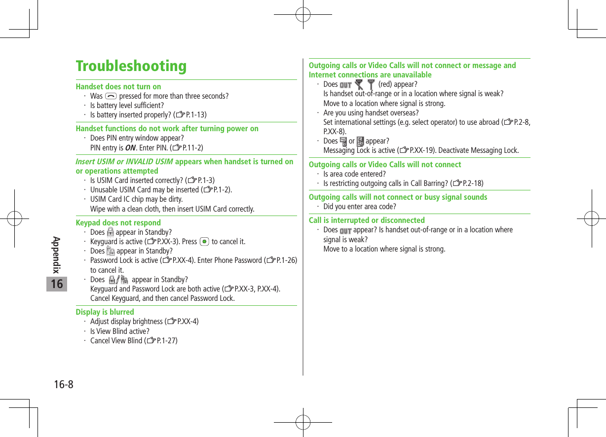 Appendix16-816TroubleshootingHandset does not turn on・ Was L pressed for more than three seconds?・ Is battery level sufficient?・ Is battery inserted properly? (ZP.1-13)Handset functions do not work after turning power on・ Does PIN entry window appear? PIN entry is ON. Enter PIN. (ZP.11-2)Insert USIM or INVALID USIM appears when handset is turned on or operations attempted・ Is USIM Card inserted correctly? (ZP.1-3)・ Unusable USIM Card may be inserted (ZP.1-2).・ USIM Card IC chip may be dirty. Wipe with a clean cloth, then insert USIM Card correctly.Keypad does not respond・ Does   appear in Standby?・ Keyguard is active (ZP.XX-3). Press   to cancel it.・ Does   appear in Standby?・ Password Lock is active (ZP.XX-4). Enter Phone Password (ZP.1-26) to cancel it.・ Does   appear in Standby?Keyguard and Password Lock are both active (ZP.XX-3, P.XX-4).Cancel Keyguard, and then cancel Password Lock.Display is blurred・ Adjust display brightness (ZP.XX-4)・ Is View Blind active?・ Cancel View Blind (ZP.1-27)Outgoing calls or Video Calls will not connect or message and Internet connections are unavailable・ Does       (red) appear?Is handset out-of-range or in a location where signal is weak? Move to a location where signal is strong.・ Are you using handset overseas? Set international settings (e.g. select operator) to use abroad (ZP.2-8, P.XX-8).・ Does   or   appear?Messaging Lock is active (ZP.XX-19). Deactivate Messaging Lock.Outgoing calls or Video Calls will not connect・ Is area code entered?・ Is restricting outgoing calls in Call Barring? (ZP.2-18)Outgoing calls will not connect or busy signal sounds・ Did you enter area code?Call is interrupted or disconnected・ Does   appear? Is handset out-of-range or in a location where signal is weak? Move to a location where signal is strong.