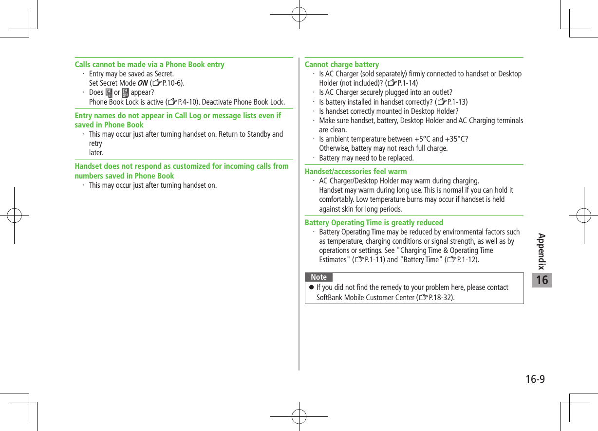 Appendix16-916Calls cannot be made via a Phone Book entry・ Entry may be saved as Secret. Set Secret Mode ON (ZP.10-6).・ Does   or   appear?Phone Book Lock is active (ZP.4-10). Deactivate Phone Book Lock.Entry names do not appear in Call Log or message lists even if saved in Phone Book・ This may occur just after turning handset on. Return to Standby and retry later.Handset does not respond as customized for incoming calls from numbers saved in Phone Book・ This may occur just after turning handset on.Cannot charge battery・ Is AC Charger (sold separately) firmly connected to handset or Desktop Holder (not included)? (ZP.1-14)・ Is AC Charger securely plugged into an outlet?・ Is battery installed in handset correctly? (ZP.1-13)・ Is handset correctly mounted in Desktop Holder?・ Make sure handset, battery, Desktop Holder and AC Charging terminals are clean.・ Is ambient temperature between +5°C and +35°C? Otherwise, battery may not reach full charge.・ Battery may need to be replaced.Handset/accessories feel warm・ AC Charger/Desktop Holder may warm during charging. Handset may warm during long use. This is normal if you can hold it comfortably. Low temperature burns may occur if handset is held against skin for long periods.Battery Operating Time is greatly reduced・ Battery Operating Time may be reduced by environmental factors such as temperature, charging conditions or signal strength, as well as by operations or settings. See &quot;Charging Time &amp; Operating Time Estimates&quot; (ZP.1-11) and &quot;Battery Time&quot; (ZP.1-12).Note ⿟If you did not find the remedy to your problem here, please contact SoftBank Mobile Customer Center (ZP.18-32).