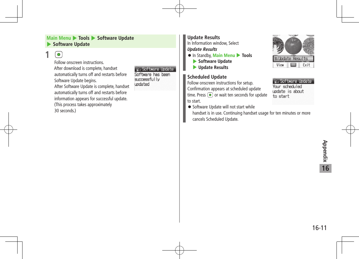 Appendix16-1116Main Menu 4 Tools 4 Software Update 4 Software Update1 Follow onscreen instructions.After download is complete, handset automatically turns off and restarts before Software Update begins.After Software Update is complete, handset  automatically turns off and restarts before  information appears for successful update.  (This process takes approximately  30 seconds.)Update ResultsIn Information window, Select  Update Results ⿟In Standby, Main Menu 4 Tools 4 Software Update 4 Update ResultsScheduled UpdateFollow onscreen instructions for setup.Confirmation appears at scheduled update time. Press   or wait ten seconds for update to start. ⿟Software Update will not start while handset is in use. Continuing handset usage for ten minutes or more cancels Scheduled Update.