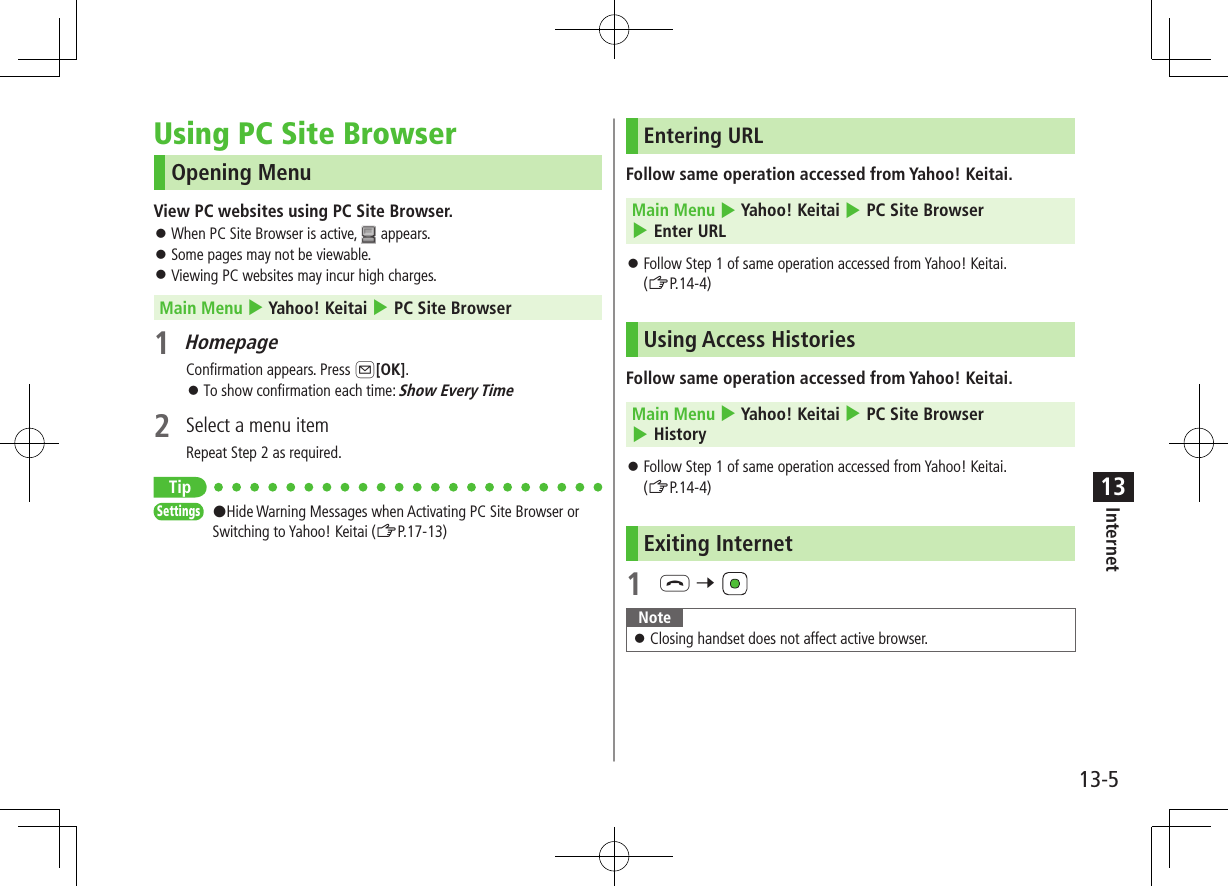 13-5Internet13Using PC Site BrowserOpening MenuView PC websites using PC Site Browser. ⿟When PC Site Browser is active,   appears. ⿟Some pages may not be viewable. ⿟Viewing PC websites may incur high charges.Main Menu 4 Yahoo! Keitai 4 PC Site Browser1 HomepageConfirmation appears. Press A[OK]. ⿟To show confirmation each time: Show Every Time2  Select a menu itemRepeat Step 2 as required.TipSettings   #Hide Warning Messages when Activating PC Site Browser or Switching to Yahoo! Keitai (ZP.17-13)Entering URLFollow same operation accessed from Yahoo! Keitai. Main Menu 4 Yahoo! Keitai 4 PC Site Browser 4 Enter URL ⿟Follow Step 1 of same operation accessed from Yahoo! Keitai.  (ZP.14-4)Using Access HistoriesFollow same operation accessed from Yahoo! Keitai. Main Menu 4 Yahoo! Keitai 4 PC Site Browser 4 History ⿟Follow Step 1 of same operation accessed from Yahoo! Keitai.  (ZP.14-4)Exiting Internet1 L 7 Note ⿟Closing handset does not affect active browser.