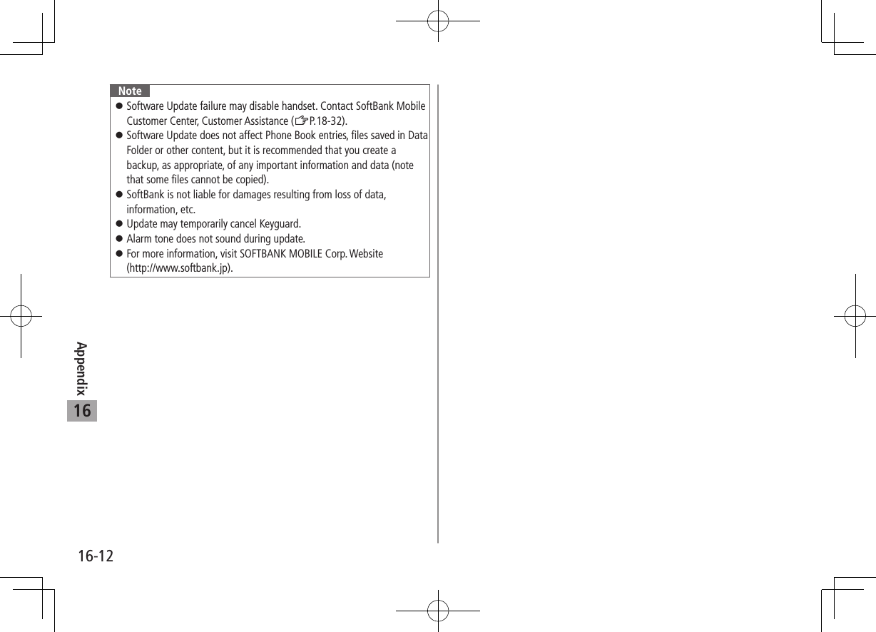 Appendix16-1216Note ⿟Software Update failure may disable handset. Contact SoftBank Mobile Customer Center, Customer Assistance (ZP.18-32). ⿟Software Update does not affect Phone Book entries, files saved in Data Folder or other content, but it is recommended that you create a backup, as appropriate, of any important information and data (note that some files cannot be copied). ⿟SoftBank is not liable for damages resulting from loss of data, information, etc. ⿟Update may temporarily cancel Keyguard. ⿟Alarm tone does not sound during update. ⿟For more information, visit SOFTBANK MOBILE Corp. Website  (http://www.softbank.jp).