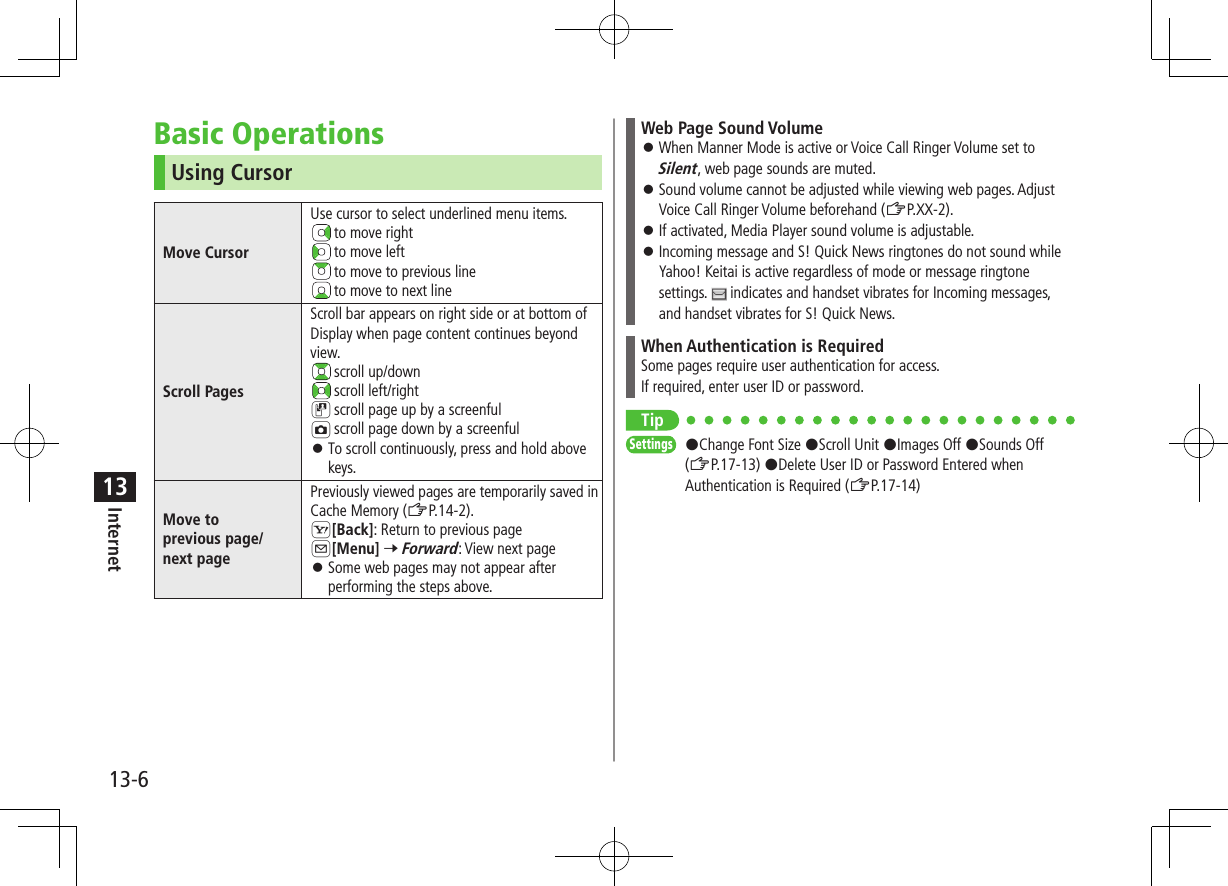 13-6Internet13Basic OperationsUsing CursorMove CursorUse cursor to select underlined menu items. t o  move right t o  move left t o  move to previous line t o  move to next lineScroll PagesScroll bar appears on right side or at bottom of Display when page content continues beyond view. scroll up/down scroll left/rightD scroll page up by a screenfulF scroll page down by a screenful ⿟To scroll continuously, press and hold above keys.Move toprevious page/next pagePreviously viewed pages are temporarily saved in Cache Memory (ZP.14-2).S[Back]: Return to previous pageA[Menu] 7 Forward: View next page ⿟Some web pages may not appear after performing the steps above.Web Page Sound Volume ⿟When Manner Mode is active or Voice Call Ringer Volume set to Silent, web page sounds are muted. ⿟Sound volume cannot be adjusted while viewing web pages. Adjust Voice Call Ringer Volume beforehand (ZP.XX-2). ⿟If activated, Media Player sound volume is adjustable. ⿟Incoming message and S! Quick News ringtones do not sound while Yahoo! Keitai is active regardless of mode or message ringtone settings.   indicates and handset vibrates for Incoming messages, and handset vibrates for S! Quick News.When Authentication is RequiredSome pages require user authentication for access.If required, enter user ID or password.TipSettings   #Change Font Size #Scroll Unit #Images Off #Sounds Off (ZP.17-13) #Delete User ID or Password Entered when Authentication is Required (ZP.17-14)