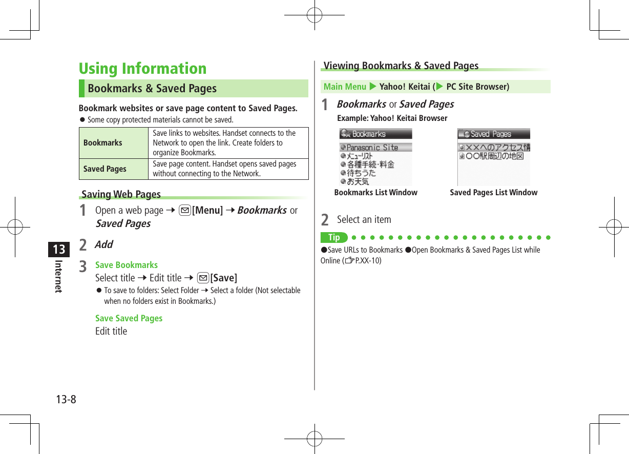 13-8Internet13Using InformationBookmarks &amp; Saved PagesBookmark websites or save page content to Saved Pages. ⿟Some copy protected materials cannot be saved.BookmarksSave links to websites. Handset connects to the Network to open the link. Create folders to organize Bookmarks.Saved Pages Save page content. Handset opens saved pages without connecting to the Network.Saving Web Pages1  Open a web page 7 A[Menu] 7 Bookmarks or Saved Pages2 Add3  Save BookmarksSelect title 7 Edit title 7 A[Save] ⿟To save to folders: Select Folder 7 Select a folder (Not selectable when no folders exist in Bookmarks.) Save Saved PagesEdit titleViewing Bookmarks &amp; Saved PagesMain Menu 4 Yahoo! Keitai (4 PC Site Browser)1 Bookmarks or Saved PagesExample: Yahoo! Keitai Browser2  Select an itemTip#Save URLs to Bookmarks #Open Bookmarks &amp; Saved Pages List while Online (ZP.XX-10)Saved Pages List WindowBookmarks List Window