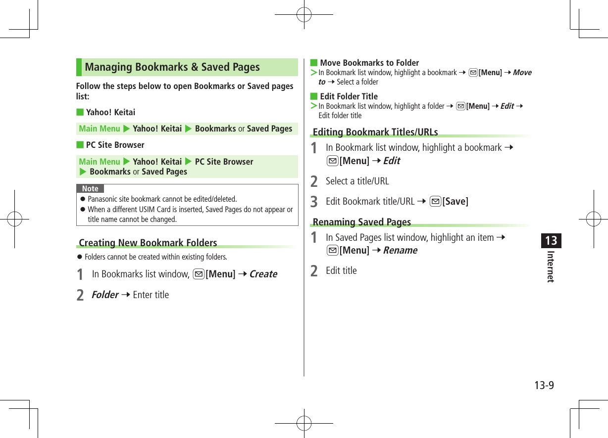 13-9Internet13Managing Bookmarks &amp; Saved PagesFollow the steps below to open Bookmarks or Saved pages list: ■Yahoo! KeitaiMain Menu 4 Yahoo! Keitai 4 Bookmarks or Saved Pages ■PC Site BrowserMain Menu 4 Yahoo! Keitai 4 PC Site Browser 4 Bookmarks or Saved PagesNote ⿟Panasonic site bookmark cannot be edited/deleted. ⿟When a different USIM Card is inserted, Saved Pages do not appear or title name cannot be changed.Creating New Bookmark Folders ⿟Folders cannot be created within existing folders.1  In Bookmarks list window, A[Menu] 7 Create2 Folder 7 Enter title ■Move Bookmarks to Folder ＞In Bookmark list window, highlight a bookmark 7 A[Menu] 7 Move to 7 Select a folder ■Edit Folder Title ＞In Bookmark list window, highlight a folder 7 A[Menu] 7 Edit 7 Edit folder titleEditing Bookmark Titles/URLs1  In Bookmark list window, highlight a bookmark 7 A[Menu] 7 Edit2  Select a title/URL3  Edit Bookmark title/URL 7 A[Save]Renaming Saved Pages1  In Saved Pages list window, highlight an item 7 A[Menu] 7 Rename2  Edit title