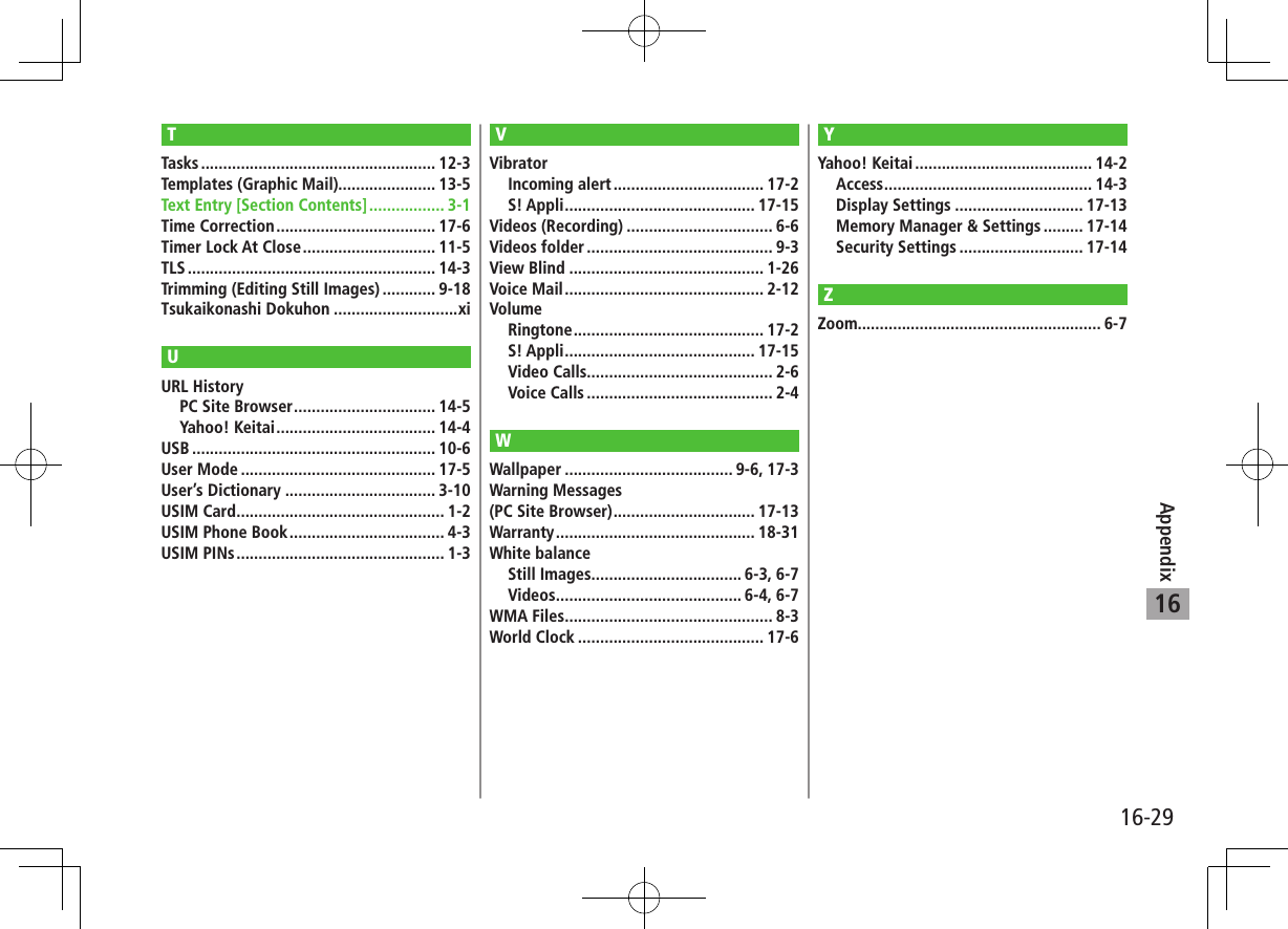 16-29Appendix16TTasks ..................................................... 12-3Templates (Graphic Mail)...................... 13-5Text Entry [Section Contents] ................. 3-1Time Correction .................................... 17-6Timer Lock At Close .............................. 11-5TLS ........................................................ 14-3Trimming (Editing Still Images) ............ 9-18Tsukaikonashi Dokuhon ............................xiUURL HistoryPC Site Browser ................................ 14-5Yahoo! Keitai .................................... 14-4USB ....................................................... 10-6User Mode ............................................ 17-5User’s Dictionary .................................. 3-10USIM Card ............................................... 1-2USIM Phone Book ................................... 4-3USIM PINs ............................................... 1-3VVibratorIncoming alert .................................. 17-2S! Appli ........................................... 17-15Videos (Recording) ................................. 6-6Videos folder .......................................... 9-3View Blind ............................................ 1-26Voice Mail ............................................. 2-12VolumeRingtone ........................................... 17-2S! Appli ........................................... 17-15Video Calls.......................................... 2-6Voice Calls .......................................... 2-4WWallpaper ...................................... 9-6, 17-3Warning Messages (PC Site Browser) ................................ 17-13Warranty ............................................. 18-31White balanceStill Images.................................. 6-3, 6-7Videos .......................................... 6-4, 6-7WMA Files ............................................... 8-3World Clock .......................................... 17-6YYahoo! Keitai ........................................ 14-2Access ............................................... 14-3Display Settings ............................. 17-13Memory Manager &amp; Settings ......... 17-14Security Settings ............................ 17-14ZZoom....................................................... 6-7