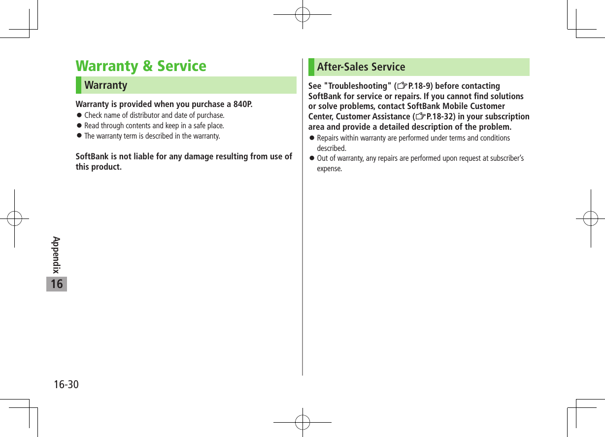 Appendix16-3016Warranty &amp; ServiceWarrantyWarranty is provided when you purchase a 840P. ⿟Check name of distributor and date of purchase. ⿟Read through contents and keep in a safe place. ⿟The warranty term is described in the warranty.SoftBank is not liable for any damage resulting from use of this product.After-Sales ServiceSee &quot;Troubleshooting&quot; (ZP.18-9) before contacting SoftBank for service or repairs. If you cannot find solutions or solve problems, contact SoftBank Mobile Customer Center, Customer Assistance (ZP.18-32) in your subscription area and provide a detailed description of the problem. ⿟Repairs within warranty are performed under terms and conditions described. ⿟Out of warranty, any repairs are performed upon request at subscriber’s expense.