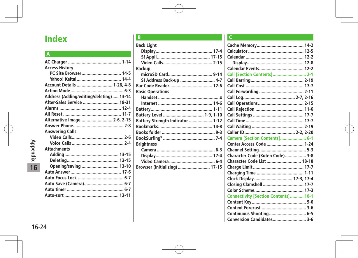16-24Appendix16AAC Charger ........................................... 1-14Access HistoryPC Site Browser ................................ 14-5Yahoo! Keitai .................................... 14-4Account Details ............................. 1-26, 4-8Action Mode ........................................... 6-3Address (Adding/editing/deleting) ..... 13-14After-Sales Service ............................. 18-31Alarms .................................................. 12-4All Reset ............................................... 11-7Alternative Image.......................... 2-6, 2-15Answer Phone......................................... 2-8Answering CallsVideo Calls.......................................... 2-6Voice Calls .......................................... 2-4AttachmentsAdding ............................................ 13-15Deleting .......................................... 13-15Opening/saving .............................. 13-10Auto Answer ......................................... 17-6Auto Focus Lock ..................................... 6-7Auto Save (Camera) ................................ 6-7Auto timer .............................................. 6-7Auto-sort ............................................ 13-11CCache Memory ...................................... 14-2Calculator ............................................. 12-5Calendar ............................................... 12-2Display .............................................. 12-8Calendar Events .................................... 12-2Call [Section Contents] ........................... 2-1Call Barring ........................................... 2-19Call Cost ............................................... 17-7Call Forwarding .................................... 2-11Call Log .......................................... 2-7, 2-16Call Operations ..................................... 2-15Call Rejection ....................................... 11-6Call Settings ......................................... 17-7Call Time ............................................... 17-7Call Waiting .......................................... 2-19Caller ID ......................................... 2-2, 2-20Camera [Section Contents] ..................... 6-1Center Access Code .............................. 1-24Channel Setting ...................................... 5-3Character Code (Kuten Code) ................. 3-8Character Code List ............................ 18-18Charge Limit ......................................... 17-7Charging Time ...................................... 1-11Clock Display ............................... 17-3, 17-4Closing Clamshell ................................. 17-7Color Scheme........................................ 17-3Connectivity [Section Contents] ........... 10-1Content Key ............................................ 9-6Context Forecast .................................... 3-6Continuous Shooting .............................. 6-5Conversion Candidates ........................... 3-6BBack LightDisplay .............................................. 17-4S! Appli ........................................... 17-15Video Calls........................................ 2-15BackupmicroSD Card .................................... 9-14S! Address Back-up ............................ 4-7Bar Code Reader ................................... 12-6Basic OperationsHandset ..................................................xInternet ............................................ 14-6Battery .................................................. 1-11Battery Level ................................. 1-9, 1-10Battery Strength Indicator ................... 1-12Bookmarks ............................................ 14-8Books folder ........................................... 9-3BookSurfing® .......................................... 7-4BrightnessCamera ............................................... 6-3Display .............................................. 17-4Video Camera ..................................... 6-4Browser (Initializing) .......................... 17-15Index
