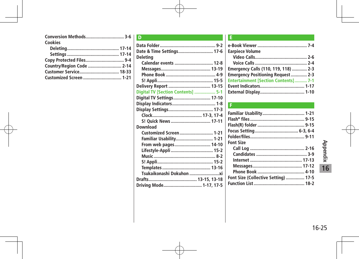 16-25Appendix16Conversion Methods............................... 3-6CookiesDeleting .......................................... 17-14Settings .......................................... 17-14Copy Protected Files ............................... 9-4Country/Region Code ........................... 2-14Customer Service................................ 18-33Customized Screen ............................... 1-21DData Folder ............................................. 9-2Date &amp; Time Settings ............................ 17-6DeletingCalendar events ............................... 12-8Messages ........................................ 13-19Phone Book ........................................ 4-9S! Appli ............................................. 15-5Delivery Report .................................. 13-15Digital TV [Section Contents] ................. 5-1Digital TV Settings .............................. 17-10Display Indicators ................................... 1-8Display Settings .................................... 17-3Clock ........................................ 17-3, 17-4S! Quick News ................................ 17-11DownloadCustomized Screen ........................... 1-21Familiar Usability .............................. 1-21From web pages ............................. 14-10Lifestyle-Appli .................................. 15-2Music .................................................. 8-2S! Appli ............................................. 15-2Templates ....................................... 13-16Tsukaikonashi Dokuhon ........................xiDrafts ....................................... 13-15, 13-18Driving Mode ............................... 1-17, 17-5Ee-Book Viewer ........................................ 7-4Earpiece VolumeVideo Calls.......................................... 2-6Voice Calls .......................................... 2-4Emergency Calls (110, 119, 118) ............ 2-3Emergency Positioning Request ............. 2-3Entertainment [Section Contents] .......... 7-1Event Indicators.................................... 1-17External Display.................................... 1-10FFamiliar Usability .................................. 1-21Flash® files ............................................ 9-15Flash(R) folder ...................................... 9-15Focus Setting ................................... 6-3, 6-4Folder/files ............................................ 9-11Font SizeCall Log ............................................ 2-16Candidates ......................................... 3-9Internet .......................................... 17-13Messages ........................................ 17-12Phone Book ...................................... 4-10Font Size (Collective Setting) ............... 17-5Function List ......................................... 18-2