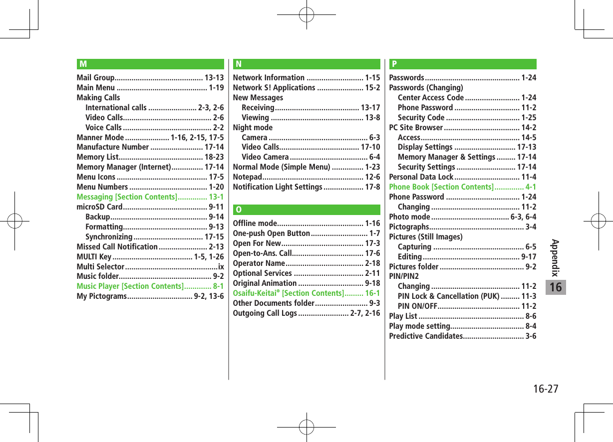 16-27Appendix16MMail Group .......................................... 13-13Main Menu ........................................... 1-19Making CallsInternational calls ....................... 2-3, 2-6Video Calls.......................................... 2-6Voice Calls .......................................... 2-2Manner Mode ..................... 1-16, 2-15, 17-5Manufacture Number ......................... 17-14Memory List ........................................ 18-23Memory Manager (Internet) ............... 17-14Menu Icons ........................................... 17-5Menu Numbers ..................................... 1-20Messaging [Section Contents] .............. 13-1microSD Card ........................................ 9-11Backup .............................................. 9-14Formatting ........................................ 9-13Synchronizing ................................. 17-15Missed Call Notification ....................... 2-13MULTI Key ...................................... 1-5, 1-26Multi Selector ............................................ixMusic folder............................................ 9-2Music Player [Section Contents] ............. 8-1My Pictograms ............................... 9-2, 13-6NNetwork Information ........................... 1-15Network S! Applications ...................... 15-2New MessagesReceiving ........................................ 13-17Viewing ............................................ 13-8Night modeCamera ............................................... 6-3Video Calls...................................... 17-10Video Camera ..................................... 6-4Normal Mode (Simple Menu) ............... 1-23Notepad ................................................ 12-6Notification Light Settings ................... 17-8OOffline mode......................................... 1-16One-push Open Button ........................... 1-7Open For New ....................................... 17-3Open-to-Ans. Call.................................. 17-6Operator Name ..................................... 2-18Optional Services ................................. 2-11Original Animation ............................... 9-18Osaifu-Keitai® [Section Contents] ......... 16-1Other Documents folder ......................... 9-3Outgoing Call Logs ........................ 2-7, 2-16PPasswords ............................................. 1-24Passwords (Changing)Center Access Code .......................... 1-24Phone Password ............................... 11-2Security Code ................................... 1-25PC Site Browser .................................... 14-2Access ............................................... 14-5Display Settings ............................. 17-13Memory Manager &amp; Settings ......... 17-14Security Settings ............................ 17-14Personal Data Lock ............................... 11-4Phone Book [Section Contents] .............. 4-1Phone Password ................................... 1-24Changing .......................................... 11-2Photo mode ..................................... 6-3, 6-4Pictographs ............................................. 3-4Pictures (Still Images)Capturing ........................................... 6-5Editing .............................................. 9-17Pictures folder ........................................ 9-2PIN/PIN2Changing .......................................... 11-2PIN Lock &amp; Cancellation (PUK) ......... 11-3PIN ON/OFF ....................................... 11-2Play List .................................................. 8-6Play mode setting................................... 8-4Predictive Candidates............................. 3-6
